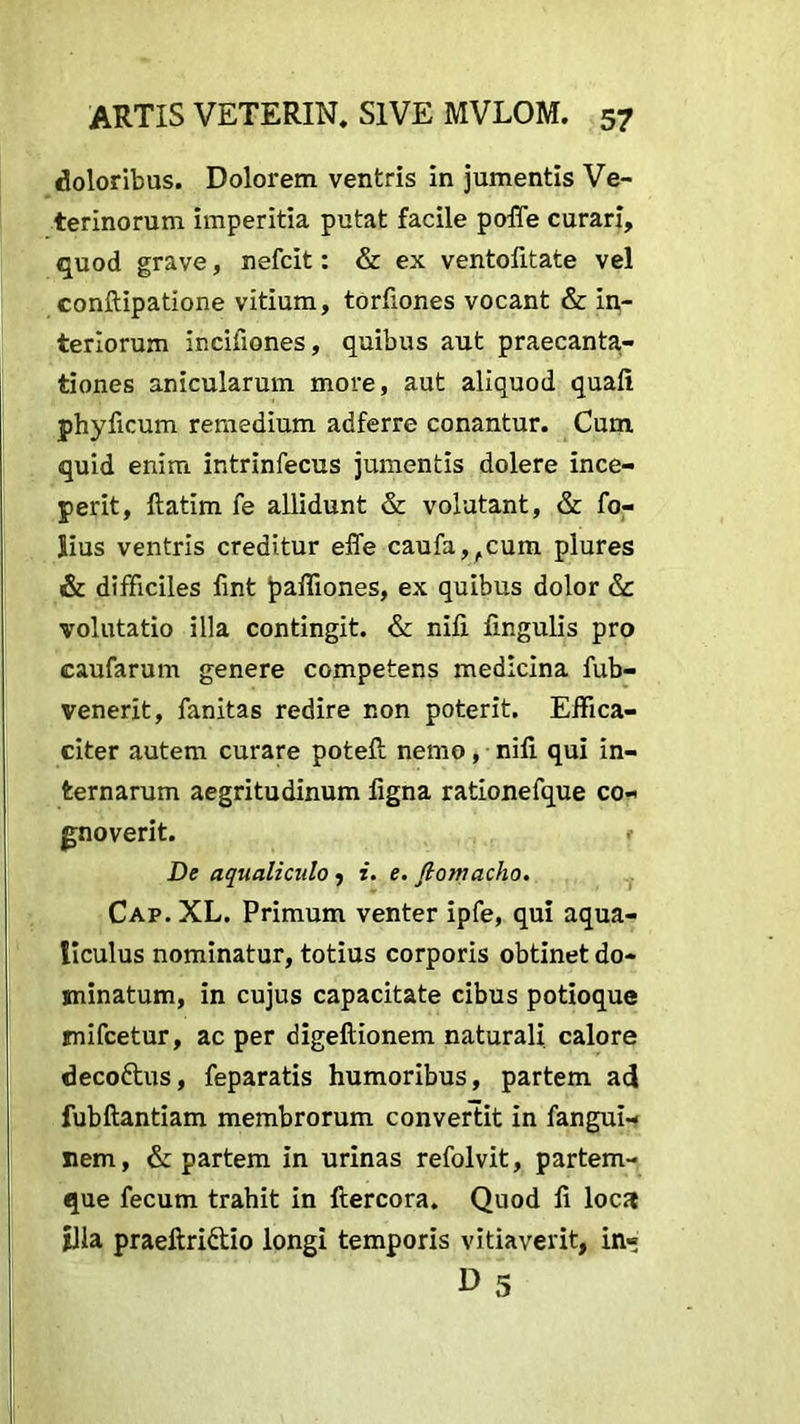 doloribus. Dolorem ventris in jumentis Ve- terinorum imperitia putat facile poffe curari, quod grave, nefcit: & ex ventofitate vel conftipatione vitium, torfiones vocant & in- teriorum incifiones, quibus aut praecanta- tiones anicularum more, aut aliquod quafi phyficum remedium adferre conantur. Cum quid enim intrinfecus jumentis dolere ince- perit, ftatim fe allidunt & volutant, & fo- lius ventris creditur effe caufa^cum plures & difficiles fint paffiones, ex quibus dolor & volutatio illa contingit. & nifi lingulis pro eaufarum genere competens medicina fub- venerit, fanitas redire non poterit. Effica- citer autem curare poteft nemo, nifi qui in- ternarum aegritudinum figna rationefque co- gnoverit. f De aqualiculo , i. e. ftomacho. Cap. XL. Primum venter ipfe, qui aqua- liculus nominatur, totius corporis obtinet do- minatum, in cujus capacitate cibus potioque mifcetur, ac per digeftionem naturali calore deco&us, feparatis humoribus, partem ad fubftantiam membrorum convertit in fangui- nem, & partem in urinas refolvit, partem- que fecum trahit in ftercora. Quod fi loca Ilia praeftri&io longi temporis vitiaverit, in« D 5