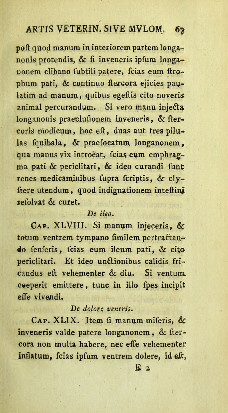 poft quod manum in interiorem partem longa- nonis protendis, & fi inveneris ipfum longa- nonem clibano fubtili patere, fcias eum ftro- phum pati, & continuo ftercora ejicies pau- latim ad manum, quibus egeftis cito noveris animal percurandum. Si vero manu injefta longanonis praeclufionem inveneris, & fter- coris modicum, hoc eft, duas aut tres pilu- las fquibala, & praefocatum longanonem, qua manus vix introeat, fcias eum emphrag- ma pati & periclitari, & ideo curandi funt renes medicaminibus fupra fcriptis, & cly- ftere utendum, quod indignationem inteftini refolvat & curet. De ileo. Cap. XLVIII. Si manum injeceris, & totum ventrem tympano fimilem pertra&an* do fenferis, fcias eum ileum pati, & cito periclitari. Et ideo unttionibus calidis fri- candus eft vehementer & diu. Si ventum. Goeperit emittere, tunc in illo fpes incipit effe vivendi. De dolore ventris. Cap. XLIX. Item fi manum miferis, & inveneris valde patere longanonem, & fter- cora non multa habere, nec efie vehementer inflatum, fcias ipfum ventrem dolere, id e/t, E 3