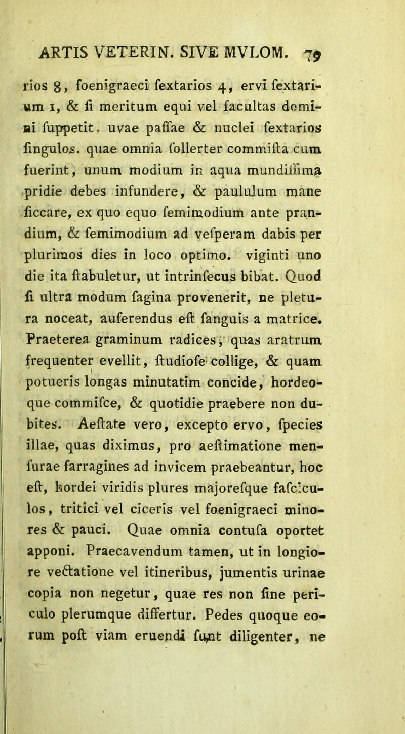 rios 8» foenigraeci fextarios 4, ervi fextari- utn 1, & ii meritum equi vel facultas domi- ni fuppetit. uvae paffae & nuclei fextarios Angulos, quae omnia follerter commifta cum fuerint, unum modium in aqua mundiiiima pridie debes infundere, & paululum mane ficcare, ex quo equo femimodium ante pran- dium, & femimodium ad vefperam dabis per plurimos dies in loco optimo, viginti uno die ita ftabuletur, ut intrinfecus bibat. Quod fi ultra modum fagina provenerit, ne pletu- ra noceat, auferendus eft fanguis a matrice. Praeterea graminum radices, qu-as aratrum frequenter evellit, Audiofe collige, & quam potueris longas minutatim concide, hordeo- que commifce, & quotidie praebere non du- bites. Aeftate vero, excepto ervo, fpecies illae, quas diximus, pro aeftimatione men- 1'urae farragines ad invicem praebeantur, hoc eft, hordei viridis plures majorefque fafcicu- los, tritici vel ciceris vel foenigraeci mino- res & pauci. Quae omnia contufa oportet apponi. Praecavendum tamen, ut in longio- re veftatione vel itineribus, jumentis urinae copia non negetur, quae res non fine peri- culo plerumque differtur. Pedes quoque eo- rum poft viam eruendi fu^it diligenter, ne