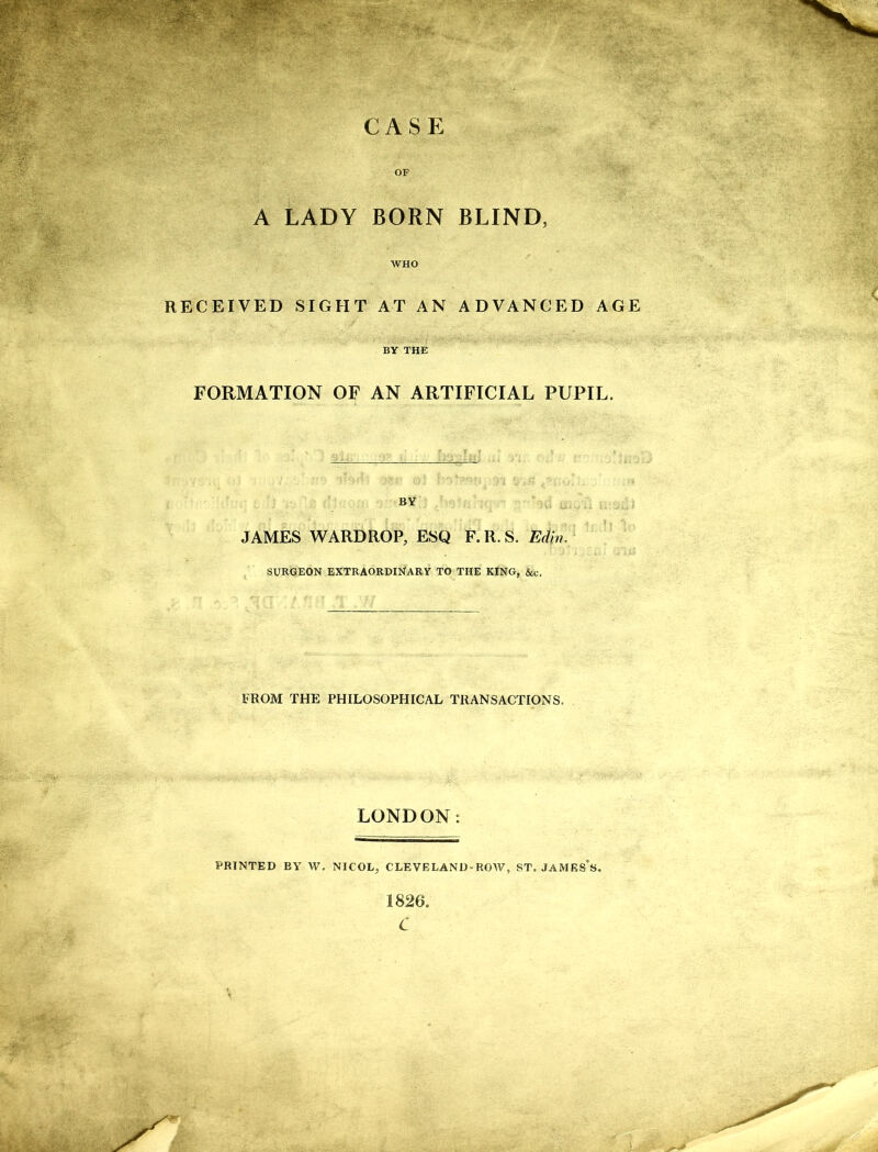 CASE OF A LADY BORN BLIND, WHO RECEIVED SIGHT AT AN ADVANCED AGE BY THE FORMATION OF AN ARTIFICIAL PUPIL. BY JAMES WARDROP, ESQ F.R.S. Ed in. SURGEON EXTRAORDINARY TO THE KING, &c. FROM THE PHILOSOPHICAL TRANSACTIONS. LONDON: PRINTED BY W. NICOL, CLEVELAND’ROW, ST. JAMES’S. 1826. C