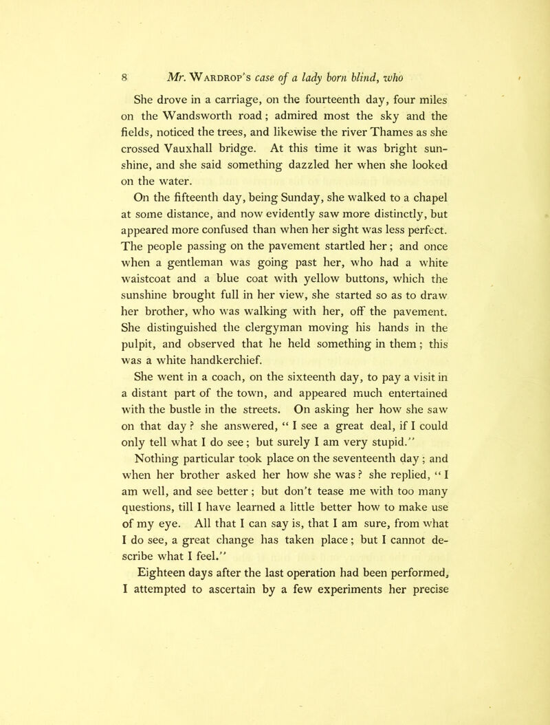 She drove in a carriage, on the fourteenth day, four miles on the Wandsworth road; admired most the sky and the fields, noticed the trees, and likewise the river Thames as she crossed Vauxhall bridge. At this time it was bright sun- shine, and she said something dazzled her when she looked on the water. On the fifteenth day, being Sunday, she walked to a chapel at some distance, and now evidently saw more distinctly, but appeared more confused than when her sight was less perfect. The people passing on the pavement startled her; and once when a gentleman was going past her, who had a white waistcoat and a blue coat with yellow buttons, which the sunshine brought full in her view, she started so as to draw her brother, who was walking with her, off the pavement. She distinguished the clergyman moving his hands in the pulpit, and observed that he held something in them; this was a white handkerchief. She went in a coach, on the sixteenth day, to pay a visit in a distant part of the town, and appeared much entertained with the bustle in the streets. On asking her how she saw on that day ? she answered, “ I see a great deal, if I could only tell what I do see; but surely I am very stupid.” Nothing particular took place on the seventeenth day ; and when her brother asked her how she was ? she replied, “ I am well, and see better; but don't tease me with too many questions, till I have learned a little better how to make use of my eye. All that I can say is, that I am sure, from what I do see, a great change has taken place; but I cannot de- scribe what I feel.” Eighteen days after the last operation had been performed, I attempted to ascertain by a few experiments her precise