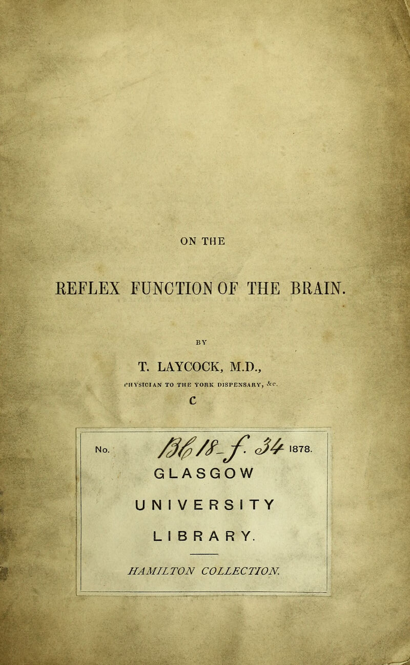 ON THE REFLEX FUNCTION OF THE BRAIN. No. T. LAYCOCK, M.D., I’HVSICIAN TO THE YORK DISPENSARY, GLASGOW 1878. UNIVERSITY LIBRARY. HAMILTON COLLECTION. gl