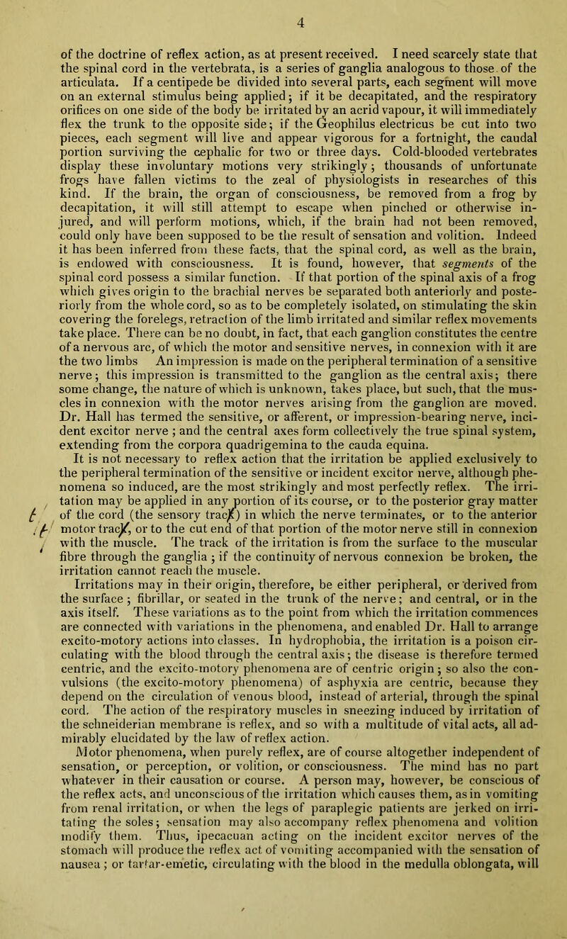 of the doctrine of reflex action, as at present received. I need scarcely state that the spinal cord in the vertebrata, is a series of ganglia analogous to those , of the articulata. If a centipede be divided into several parts, each segment will move on an external stimulus being applied; if it be decapitated, and the respiratory orifices on one side of the body be irritated by an acrid vapour, it will immediately flex the trunk to the opposite side; if the Geophilus electricus be cut into two pieces, each segment will live and appear vigorous for a fortnight, the caudal portion surviving the cephalic for two or three days. Cold-blooded vertebrates display these involuntary motions very strikingly ; thousands of unfortunate frogs have fallen victims to the zeal of physiologists in researches of this kind. If the brain, the organ of consciousness, be removed from a frog by decapitation, it will still attempt to escape when pinched or otherwise in- jured, and will perform motions, which, if the brain had not been removed, could only have been supposed to be the result of sensation and volition. Indeed it has been inferred from these facts, that the spinal cord, as well as the brain, is endowed with consciousness. It is found, however, that segments of the spinal cord possess a similar function. If that portion of the spinal axis of a frog which gives origin to the brachial nerves be separated both anteriorly and poste- riorly from the whole cord, so as to be completely isolated, on stimulating the skin covering tlie forelegs, retraction of the limb irritated and similar reflex movements take place. There can be no doubt, in fact, that each ganglion constitutes the centre of a nervous arc, of which the motor and sensitive nerves, in connexion with it are the two limbs An impression is made on the peripheral termination of a sensitive nerve; this impression is transmitted to the ganglion as the central axis; there some change, the nature of which is unknown, takes place, but such, that the mus- cles in connexion with the motor nerves arising from the ganglion are moved. Dr. Hall has termed the sensitive, or afferent, or impression-bearing nerve, inci- dent excitor nerve ; and the central axes form collectively the true spinal system, extending from the corpora quadrigemina to the cauda equina. It is not necessary to reflex action that the irritation be applied exclusively to the peripheral termination of the sensitive or incident excitor nerve, although phe- nomena so induced, are the most strikingly and most perfectly reflex. The irri- tation may be applied in any joortion of its course, or to the posterior gray matter ^ of the cord (the sensory tracjf) in which the nerve terminates, or to the anterior . motor tracj^, or to the cut end of that portion of the motor nerve still in connexion with the muscle. The track of the irritation is from the surface to the muscular fibre through the ganglia ; if the continuity of nervous connexion be broken, the irritation cannot reach the muscle. Irritations may in their origin, therefore, be either peripheral, or derived from the surface ; fibrillar, or seated in the trunk of the nerve; and central, or in the axis itself. These variations as to the point from which the irritation commences are connected with variations in the phenomena, and enabled Dr. Hall to arrange excito-motory actions into classes. In hydrophobia, the irritation is a poison cir- culating with the blood through the central axis; the disease is therefore termed centric, and the excito-motory phenomena are of centric origin ; so also the con- vulsions (the excito-motory phenomena) of asphyxia are centric, because they depend on the circulation of venous blood, instead of arterial, through the spinal cord. The action of the respiratory muscles in sneezing induced by irritation of the Schneiderian membrane is reflex, and so with a multitude of vital acts, all ad- mirably elucidated by the law of reflex action. Motor phenomena, when purely reflex, are of course altogether independent of sensation, or perception, or volition, or consciousness. Tlie mind has no part whatever in their causation or course. A person may, however, be conscious of the reflex acts, and unconscious of the irritation which causes them, as in vomiting from renal irritation, or when the legs of paraplegic patients are jerked on irri- tating the soles; sensation may also accompany reflex phenomena and volition modify them. Thus, ipecacuan acting on the incident e.xcitor nerves of the stomach w ill produce the reflex act of vomiting accompanied with the sensation of nausea ; or tartar-emetic, circulating with the blood in the medulla oblongata, will