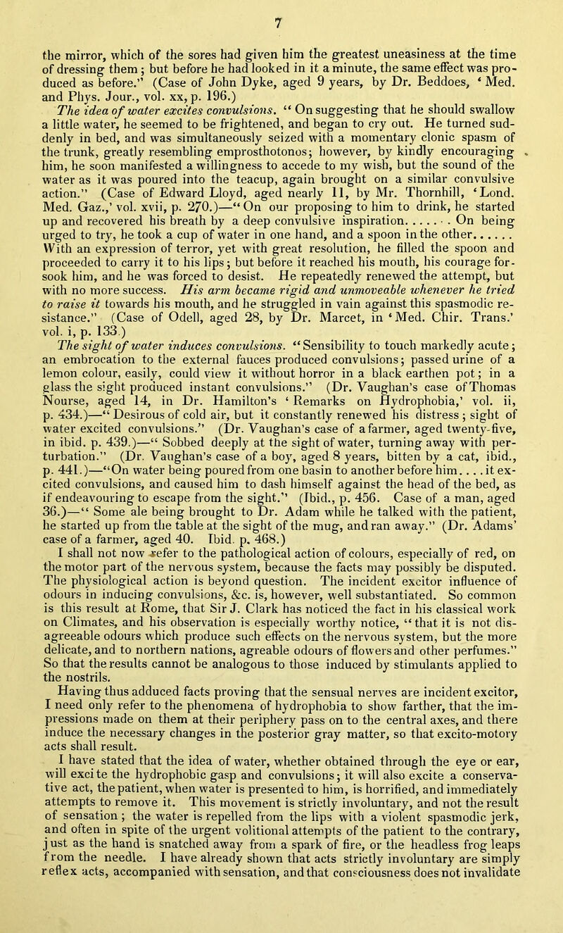 the mirror, which of the sores had given him the greatest uneasiness at the time of dressing them; but before he had looked in it a minute, the same effect was pro- duced as before.” (Case of John Dyke, aged 9 years, by Dr. Beddoes, ‘ Med. and Phys. Jour., vol. xx, p. 196.) The idea of water excites convulsions. “ On suggesting that he should swallow a little water, he seemed to be frightened, and began to cry out. He turned sud- denly in bed, and was simultaneously seized with a momentary clonic spasm of the trunk, greatly resembling emprosthotonos; however, by kindly encouraging . him, he soon manifested a willingness to accede to my wish, but the sound of the water as it was poured into the teacup, again brought on a similar convulsive action.” (Case of Edward Lloyd, aged nearly 11, by Mr. Thornhill, ‘Lond. Med. Gaz.,’ vol. xvii, p. 270.)—“ On our proposing to him to drink, he started up and recovered his breath by a deep convulsive inspiration ■ . On being urged to try, he took a cup of water in one hand, and a spoon in the other With an expression of terror, yet with great resolution, he filled the spoon and proceeded to carry it to his lips; but before it reached his mouth, his courage for- sook him, and he was forced to desist. He repeatedly renewed the attempt, but with no more success. Jlis ar7n became rigid and unmoveable whenever he tried to raise it towards his mouth, and he struggled in vain against this spasmodic re- sistance.” (Case of Odell, aged 28, by Dr. Marcet, in ‘Med. Chir. Trans.’ vol. i, p. 133.) The sight of water induces convulsioiis. “Sensibility to touch markedly acute; an embrocation to the external fauces produced convulsions; passed urine of a lemon colour, easily, could view it without horror in a black earthen pot; in a glass the sight produced instant convulsions.” (Dr. Vaughan’s case of Thomas Nourse, aged 14, in Dr. Hamilton’s ‘ Remarks on Hydrophobia,’ vol. ii, p. 434.)—“ Desirous of cold air, but it constantly renewed his distress ; sight of water excited convulsions.” (Dr. Vaughan’s case of a farmer, aged twenty-five, in ibid. p. 439.)—“ Sobbed deeply at the sight of water, turning away with per- turbation.” (Dr. Vaughan’s case of a boy, aged 8 years, bitten by a cat, ibid., p. 441.)—“On water being poured from one basin to another before him.... it ex- cited convulsions, and caused him to dash himself against the head of the bed, as if endeavouring to escape from the sight.’’ (Ibid., p. 456. Case of a man, aged 36.)—“ Some ale being brought to Dr. Adam while he talked with the patient, he started up from the table at the sight of the mug, and ran away.” (Dr. Adams’ case of a farmer, aged 40. Ibid. p. 468.) I shall not now j;efer to the pathological action of colours, especially of red, on the motor part of the nervous system, because the facts may possibly be disputed. The physiological action is beyond question. The incident excitor influence of odours in inducing convulsions, &c. is, however, well substantiated. So common is this result at Rome, that Sir J. Clark has noticed the fact in his classical work on Climates, and his observation is especially worthy notice, “that it is not dis- agreeable odours which produce such effects on the nervous system, but the more delicate, and to northern nations, agreable odours of flowers and other perfumes.” So that the results cannot be analogous to those induced by stimulants applied to the nostrils. Having thus adduced facts proving that the sensual nerves are incident excitor, I need only refer to the phenomena of hydrophobia to show farther, that the im- pressions made on them at their periphery pass on to the central axes, and there induce the necessary changes in the posterior gray matter, so that excito-motory acts shall result. I have stated that the idea of water, whether obtained through the eye or ear, will excite the hydrophobic gasp and convulsions; it will also excite a conserva- tive act, the patient, when water is presented to him, is horrified, and immediately attempts to remove it. This movement is strictly involuntary, and not the result of sensation ; the water is repelled from the lips with a violent spasmodic jerk, and often in spite of the urgent volitional attempts of the patient to the contrary, j ust as the hand is snatched away from a spark of fire, or the headless frog leaps from the needle. I have already shown that acts strictly involuntary are simply reflex acts, accompanied with sensation, andthat consciousness does not invalidate