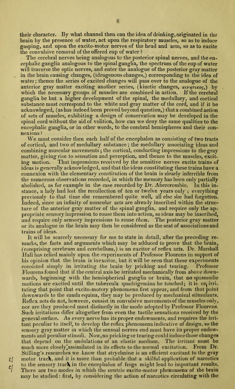 their character. By what channel then can the idea of drinking, originated in the brain by the presence of water, act upon the respiratory muscles, so as to induce gasping, and upon the excito-motor nerves of the head and arm, so as to excite the convulsive removal of the offered cup of water ? The cerebral nerves being analogous to the posterior spinal nerves, and the en- cephalic ganglia analogous to the spinal ganglia, the spectrum of the cup of water will traverse the optic nerves, and enter the analogue of the posterior gray matter in the brain causing changes, (ideagenous changes,) corresponding to the idea of water; thence the series of excited changes will pass over to the analogue of the anterior gray matter exciting another series, (kinetic changes, kivtitikoc,) by which the necessary groups of muscles are combined in action. If the cerebral ganglia be but a higher development of the spinal, the medullary, and cortical substance must correspond to the white and gray matter of the cord, and if it be acknowleged, (as has indeed been proved beyond question,) that a combined action of sets of muscles, exhibiting a design of conservation may be developed in the spinal cord without the aid of volition, how can we deny the same qualities to the encephalic ganglia, or in other words, to the cerebral hemispheres and their con- nexions ? We must consider then each half of the encephalon as consisting of two tracts of cortical, and two of medullary substance ; the medullary associating ideas and combining muscular movements; the cortical, conducting impressions to the gray matter, giving rise to sensation and perception, and thence to the muscles, excit- ing motion. That impressions received by the sensitive nerves excite trains of ideas is generally acknowledged, and that the ideas constituting these trains have a connexion with the elementary constitution of the brain is clearly inferrible from the numerous observations recorded, in which the memory has been only partially abolished, as for example in the case recorded by Dr. Abercrombie. In this in- stance, a lady had lost the recollection of ten or twelve years only ; everything previously to that time she remembered quite well, all else she had forgotten. Indeed, since an infinity of muscular acts are already inscribed within the struc- ture of the anterior gray matter of the spinal ganglia, and require only the ap- propriate sensory impression to rouse them into action, so ideas may be inscribed, and require only sensory impressions to rouse them. The posterior gray matter or its analogue in the brain may then be considered as the seat of associations and trains of ideas. It will be scai'cely necessary for me to state in detail, after the preceding re- marks, the facts and arguments which may be adduced to prove that the brain, (comprising cerebrum and cerebellum,) is an excitor of reflex acts. Dr. Marshall Hall has relied mainly upon the experiments of Professor Flourens in support of his opinion that the brain is inexcitor, but it will be seen that these experiments consisted simply in irritating the brain by pricking and fearing. Professor Flourens found that if the central axis be irritated mechanically from above down- wards, beginning with the hemispherical ganglia or brain, that no spasmodic motions are excited until the tubercula quadrigemina be touched; it is oi:^ irri- tating that point that excito-motory phenomena first appear, and from that point downwards to the cauda equina, they may be produced by mechanical stimulants. Reflex acts do not, however, consist in convulsive movements of the muscles only, nor are they produced most distinctly in the mode adopted by Professor Flourens. Such irritations differ altogether from even the tactile sensations received by the general surface. As every nerve has its proper endowments, and requires the irri- tant peculiar to itself, to develop the reflex phenomena indicative of design, so the sensory gray matter in which the sensual nerves end must have its proper endow- ments and peculiar stimuli. Now',no pricking or tearing could induce those changes that depend on the undulations of an elastic medium. The irritant must be much more closely^assimilated in its eflects to the normal excitation. From Dr. Stilling’s researclies we know that strychnine is an efficient excitant to the gray t\ motor track, and it is more than probable that a skilful application of narcotics to the sensory track in the encejihalon of frogs might lead to important results. / There are two modes in w hich the centric excito-motor phenomena of the brain may be studied: first, by considering the action of narcotics circulating with the