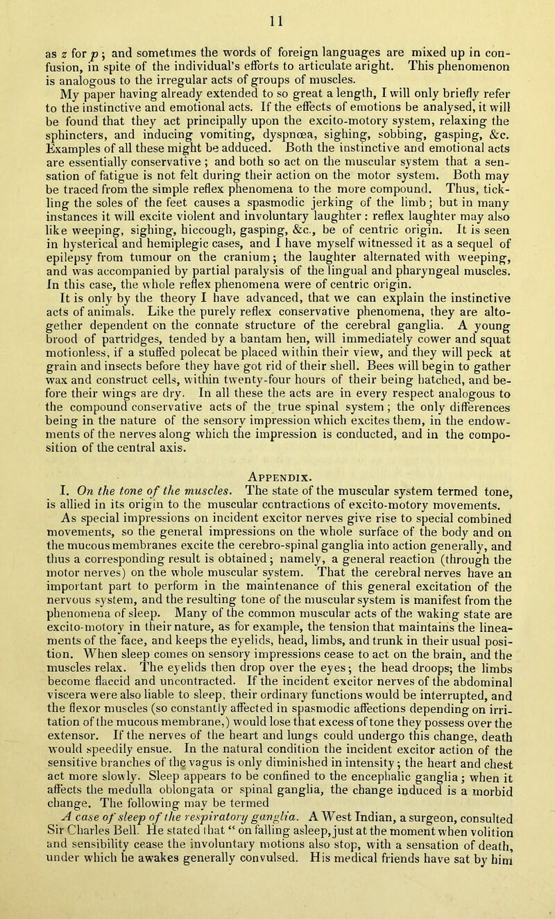 as « for p ; and sometimes the words of foreign languages are mixed up in con- fusion, in spite of the individual’s efforts to articulate aright. This phenomenon is analogous to the irregular acts of groups of muscles. My paper having already extended to so great a length, I will only briefly refer to the instinctive and emotional acts. If the effects of emotions be analysed, it will be found that they act principally upon the excito-motory system, relaxing the sphincters, and inducing vomiting, dyspnoea, sighing, sobbing, gasping, &c. Examples of all these might be adduced. Both the instinctive and emotional acts are essentially conservative ; and both so act on the muscular system that a sen- sation of fatigue is not felt during their action on the motor system. Both may be traced from the simple reflex phenomena to the more compound. Thus, tick- ling the soles of the feet causes a spasmodic jerking of the limb; but in many instances it will excite violent and involuntary laughter ; reflex laughter may also like weeping, sighing, hiccough, gasping, &c., be of centric origin. It is seen in hysterical and hemiplegic cases, and 1 have myself witnessed it as a sequel of epilepsy from tumour on the cranium; the laughter alternated with weeping, and was accompanied by partial paralysis of the lingual and pharyngeal muscles. In this case, the whole reflex phenomena were of centric origin. It is only by the theory I have advanced, that we can explain the instinctive acts of animals. Like the purely reflex conservative phenomena, they are alto- gether dependent on the connate structure of the cerebral ganglia. A young brood of partridges, tended by a bantam hen, will immediately cower and squat motionless, if a stuffed polecat be placed within their view, and they will peck at grain and insects before they have got rid of their shell. Bees will begin to gather wax and construct cells, within twenty-four hours of their being hatched, and be- fore their wings are dry. In all these the acts are in every respect analogous to the compound conservative acts of the true spinal system; the only differences being in the nature of the sensory impression which excites them, in the endow- ments of the nerves along which the impression is conducted, and in the compo- sition of the central axis. Appendix. I. On the tone of the muscles. The .state of the muscular system termed tone, is allied in its origin to the muscular contractions of excito-motory movements. As special impressions on incident excitor nerves give rise to special combined movements, so the general impressions on the whole surface of the body and on the mucous membranes excite the cerebro-spinal ganglia into action generally, and thus a corresponding result is obtained; namely, a general reaction (through the motor nerves) on the whole muscular system. That the cerebral nerves have an important part to perform in the maintenance of this general excitation of the nervous system, and the resulting tone of the muscular system is manifest from the phenomena of sleep. Many of the common muscular acts of the waking state are excito-motory in their nature, as for example, the tension that maintains the linea- ments of the face, and keeps the eyelids, head, limbs, and trunk in their usual posi- tion. When sleep comes on sensory impressions cease to act on the brain, and the muscles relax. The eyelids then drop over the eyes; the head droops; the limbs become flaccid and uncontracted. If the incident excitor nerves of the abdominal viscera were also liable to sleep, their ordinary functions would be interrupted, and the flexor muscles (so constantly affected in spasmodic affections depending on irri- tation of the mucous membrane,) would lose that excess of tone they possess over the extensor. If the nerves of the heart and lungs could undergo this change, death would speedily ensue. In the natural condition the incident excitor action of the sensitive branches of the vagus is only diminished in intensity ; the heart and chest act more slowly. Sleep appears to be confined to the encephalic ganglia; when it affects the medulla oblongata or spinal ganglia, the change induced is a morbid change. The following may be termed A case of sleep of the respiratory ganglia. A West Indian, a surgeon, consulted Sir Charles Bell, lie stated that “ on falling asleep,justat the moment when volition and sensibility cease the involuntary motions also stop, with a sensation of death, under which he awakes generally convulsed. His medical friends have sat by him