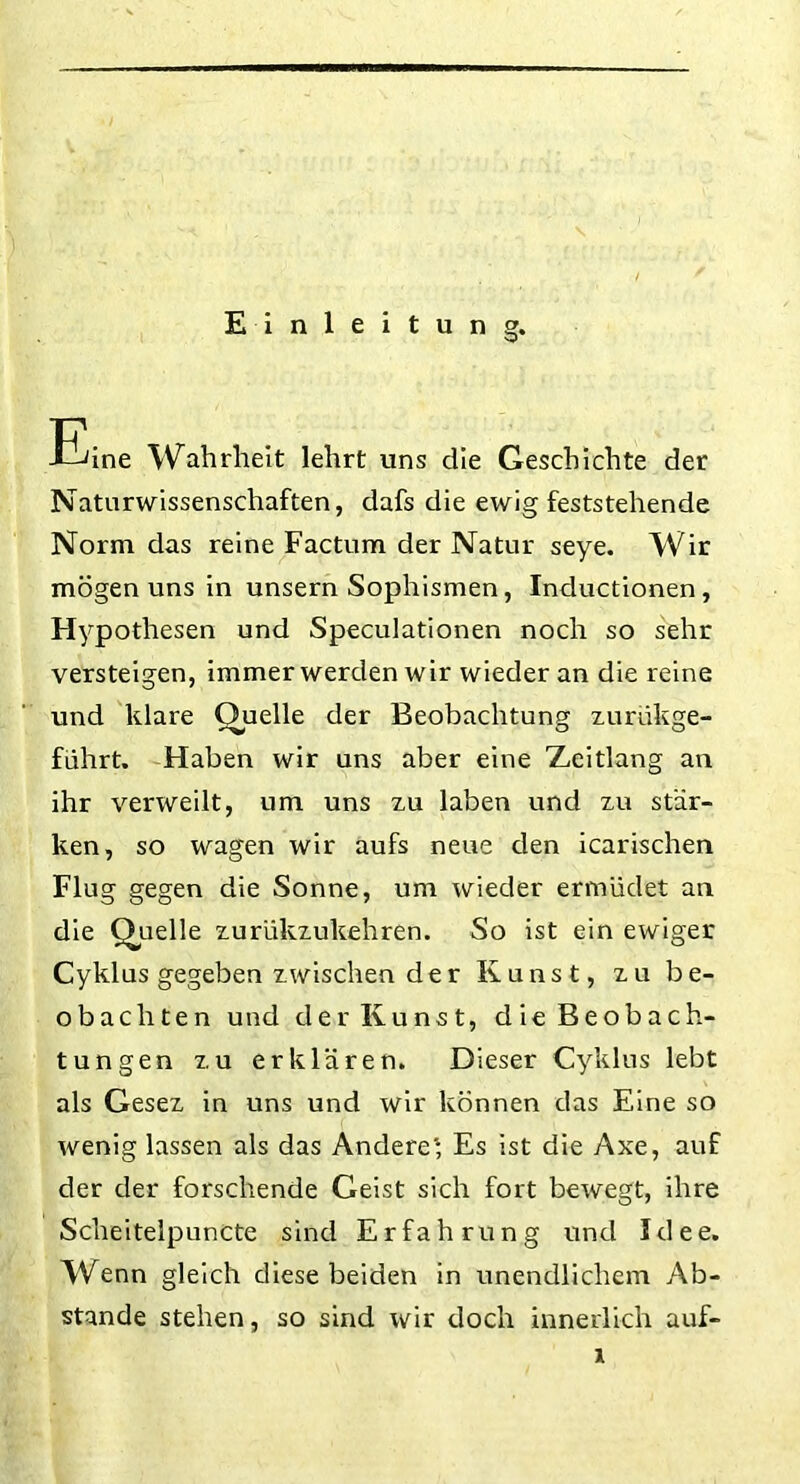 Einleitung. Eine Wahrheit lehrt uns che Geschichte der Naturwissenschaften, dafs die ewig feststehende Norm das reine Factum der Natur seye. Wir mögen uns in unsern Sophismen, Inductionen, Hypothesen und Speculationen noch so sehr versteigen, immer werden wir wieder an die reine und klare Quelle der Beobachtung zurükge- führt. Haben wir uns aber eine Zeitlang an ihr verweilt, um uns zu laben und zu stär- ken, so wagen wir aufs neue den icarischen Flug gegen die Sonne, um wieder ermüdet an die Quelle zurükzukehren. So ist ein ewiger Cyklus gegeben zwischen der Kunst, zu be- obachten und der Kunst, die Beobach- tungen zu erklären. Dieser Cyklus lebt als Gesez in uns und wir können das Eine so wenig lassen als das Andere'; Es ist die Axe, auf der der forschende Geist sich fort bewegt, ihre Scheitelpuncte sind Erfahrung und Idee. Wenn gleich diese beiden in unendlichem Ab- stande stehen, so sind wir doch innerlich auf-