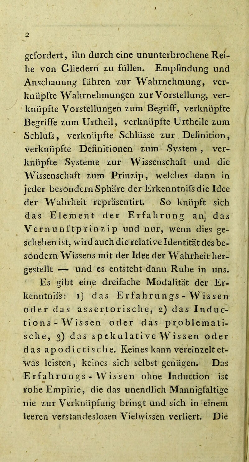 gefordert, ihn durch eine ununterbrochene Rei- he von Gliedern zu füllen. Empfindung und Anschauung führen zur Wahrnehmung, ver- knüpfte Wahrnehmungen zur Vorstellung, ver- knüpfte Vorstellungen zum Begriff, verknüpfte Begriffe zum Urtheil, verknüpfte Urtheile zum Schlufs, verknüpfte Schlüsse zur Definition, verknüpfte Definitionen zum System , ver- knüpfte Systeme zur Wissenschaft und die Wissenschaft zum Prinzip, welches dann in jeder besondern Sphäre der Erkenntnifsdie Idee der Wahrheit repräsentirt. So knüpft sich das Element der Erfahrung an, das Vernunftprinzip und nur, wenn dies ge- schehen ist, wird auch die relative Identität des be- sondern Wissens mit der Idee der Wahrheit her- gestellt — und es entsteht dann Ruhe in uns. Es gibt eine dreifache Modalität der Er- kenntnis: 1) das Erfahrungs - Wissen oder das assertorische, 2) das Induc- tions-Wissen oder das problemati- sche, 3) das spekulative Wissen oder das apodictisclie. Keines kann vereinzelt et- was leisten, keines sich selbst genügen. Das Erfahrungs - Wissen ohne Induction ist rohe Empirie, die das unendlich Mannigfaltige nie zur Verknüpfung bringt und sich in einem leeren verstandeslosen Vielwissen verliert. Die