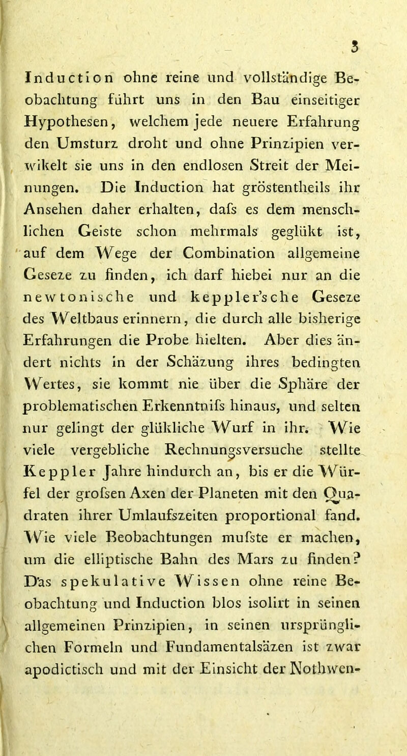 Induction ohne reine und vollständige Be- obachtung führt uns in den Bau einseitiger Hypothesen, welchem jede neuere Erfahrung den Umsturz droht und ohne Prinzipien ver- wikelt sie uns in den endlosen Streit der Mei- nungen. Die Induction hat gröstentheils ihr Ansehen daher erhalten, dafs es dem mensch- lichen Geiste schon mehrmals geglükt ist, auf dem Wege der Combination allgemeine Geseze zu finden, ich darf hiebei nur an die new tonische und keppler’sche Geseze des Weltbaus erinnern, die durch alle bisherige Erfahrungen die Probe hielten. Aber dies än- dert nichts in der Schäzung ihres bedingten Wertes, sie kommt nie über die Sphäre der problematischen Erkenntnifs hinaus, und selten nur gelingt der glükliche Wurf in ihr. Wie viele vergebliche Rechnungsversuche stellte Ke pp ler Jahre hindurch an, bis er die Wür- fel der grofsen Axen der Planeten mit den Qua- draten ihrer Umlaufszeiten proportional fand. Wie viele Beobachtungen mufste er machen, um die elliptische Bahn des Mars zu finden? Däs spekulative Wissen ohne reine Be- obachtung und Induction blos isolirt in seinen allgemeinen Prinzipien, in seinen ursprüngli- chen Formeln und Fundamentalsäzen ist zwar apodictisch und mit der Einsicht der Nothwen-