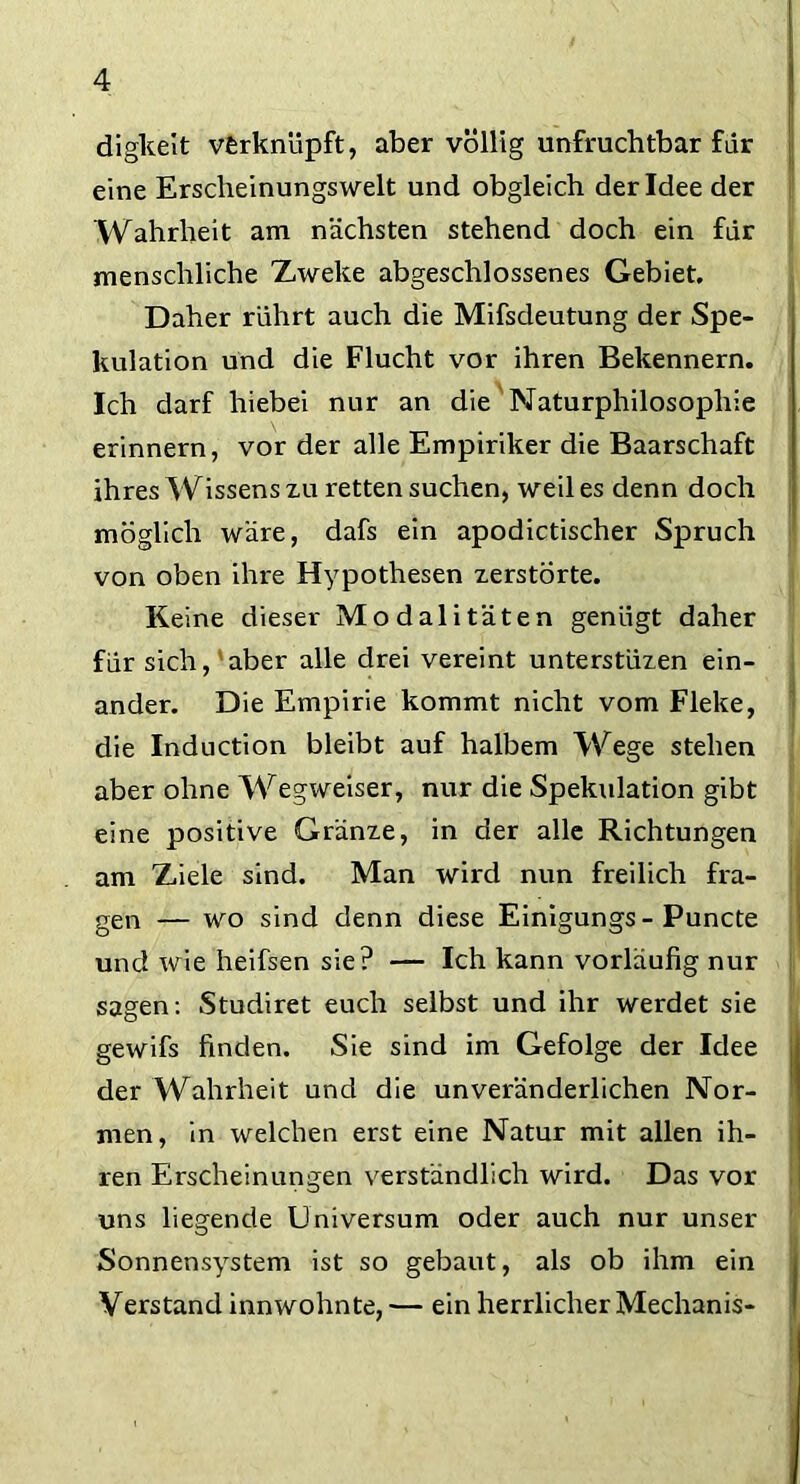 digkeit verknüpft, aber völlig unfruchtbar für eine Erscheinungswelt und obgleich der Idee der Wahrheit am nächsten stehend doch ein für menschliche Zweite abgeschlossenes Gebiet. Daher rührt auch die Mifsdeutung der Spe- kulation und die Flucht vor ihren Bekennern. Ich darf hiebei nur an die Naturphilosophie erinnern, vor der alle Empiriker die Baarschaft ihres Wissens xu retten suchen, weil es denn doch möglich wäre, dafs ein apodictischer Spruch von oben ihre Hypothesen xerstorte. Keine dieser Modalitäten genügt daher für sich,'aber alle drei vereint unterstüxen ein- ander. Die Empirie kommt nicht vom Fleke, die Induction bleibt auf halbem Wege stehen aber ohne Wegweiser, nur die Spekulation gibt eine positive Gränxe, in der alle Richtungen am Ziele sind. Man wird nun freilich fra- gen — wo sind denn diese Einigungs - Puncte und wie heifsen sie? — Ich kann vorläufig nur sagen: Studiret euch selbst und ihr werdet sie gewifs finden. Sie sind im Gefolge der Idee der Wahrheit und die unveränderlichen Nor- men, in welchen erst eine Natur mit allen ih- ren Erscheinungen verständlich wird. Das vor uns liegende Universum oder auch nur unser Sonnensystem ist so gebaut, als ob ihm ein Verstand innwohnte, — ein herrlicher Mechanis-