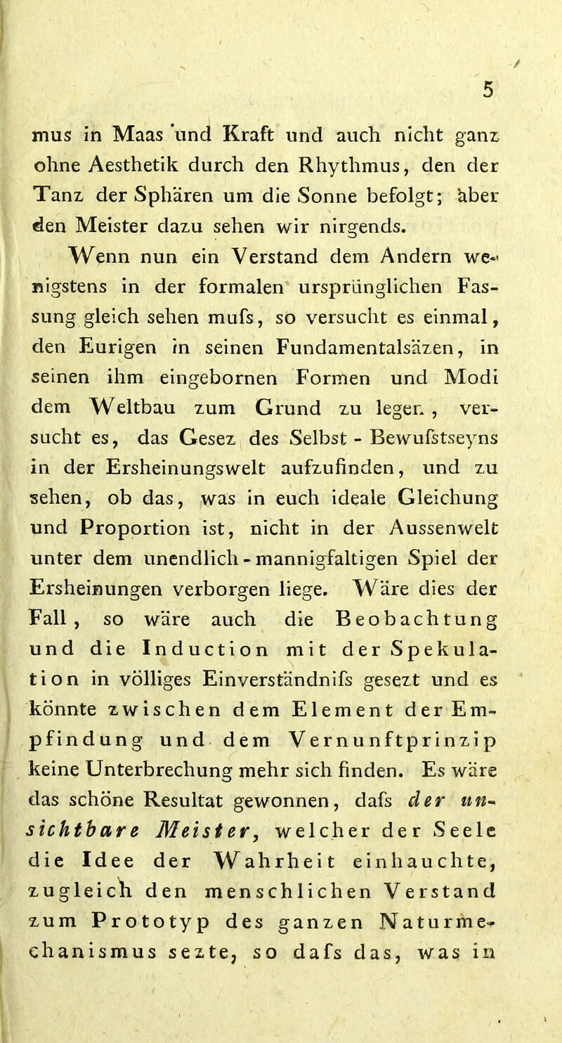 mus in Maas und Kraft und auch nicht ganz ohne Aesthetik durch den Rhythmus, den der Tanz der Sphären um die Sonne befolgt; äber den Meister dazu sehen wir nirgends. Wenn nun ein Verstand dem Andern we- nigstens in der formalen ursprünglichen Fas- sung gleich sehen mufs, so versucht es einmal, den Eurigen in seinen Fundamentalsäzen, in seinen ihm eingebornen Formen und Modi dem Weltbau zum Grund zu leger. , ver- sucht es, das Gesez des Selbst - Bewufstseyns in der Ersheinungswelt aufzufinden, und zu sehen, ob das, was in euch ideale Gleichung und Proportion ist, nicht in der Aussenwelt unter dem unendlich - mannigfaltigen Spiel der Ersheinungen verborgen liege. Wäre dies der Fall, so wäre auch die Beobachtung und die Induction mit der Spekula- tion in völliges Einverständnifs gesezt und es könnte zwischen dem Element der Em- pfindung und dem Vernunftprinzip keine Unterbrechung mehr sich finden. Es wäre das schöne Resultat gewonnen, dafs der un- sichtbare Meist er, welcher der Seele die Idee der W ahrheit ein hauchte, zugleich den menschlichen Verstand zum Prototyp des ganzen Naturme- chanismus sezte, so dafs das, was in