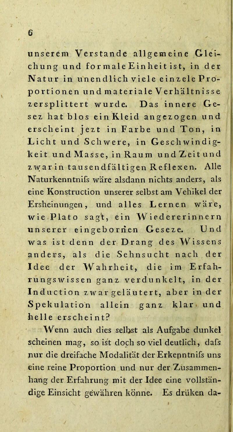 unserem Verstände allgemeine Glei- chung und formaleEinheit ist, in der Natur in unendlich viele einxele Pro- portionen und materiale Verhältnisse zersplittert wurde. Das innere Ge- sez hat blos einKleid an gezogen und erscheint jezt in Farbe und Ton, in Licht und Schwere, in Geschwindig- keit und Masse, in Raum undZeitund zwar in tausendfältigen Reflexen. Alle • o Naturkenntnifs wäre alsdann nichts anders, als eine Konstruction unserer selbst am Vehikel der Ersheinungen, und alles Lernen wäre, wie Plato sagf, ein Wiedererinnern unserer eingeborrien Geseze. Und was ist denn der Drang des Wissens anders, als die Sehnsucht nach der Idee der Wahrheit, die im Erfah- rungswissen ganz verdunkelt, in der Induction zwar geläutert, aber in der Spekulation allein ganz klar und helle erschei nt? Wenn auch dies selbst als Aufgabe dunkel scheinen mag, so ist doch so viel deutlich, dafs nur die dreifache Modalität der Erkepntnifs uns eine reine Proportion und nur der Zusammen- hang der Erfahrung mit der Idee eine vollstän- dige Einsicht gewähren könne. Es driiken da-