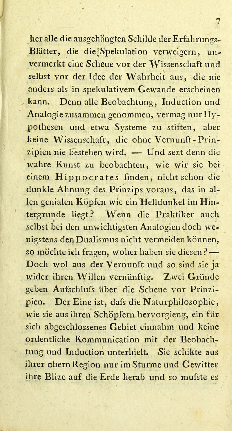 her alle die ausgehängten Schilde der Erfahrungs- Blätter, die die ^Spekulation verweigern, un- vermerkt eine Scheue vor der Wissenschaft und selbst vor der Idee der Wahrheit aus, die nie anders als in spekulativem Gewände erscheinen kann. Denn alle Beobachtung, Induction und Analogie zusammen genommen, vermag nur Hy- pothesen und etwa Systeme zu stiften, aber keine Wissenschaft, die ohne Vernunft-Prin- zipien nie bestehen wird. — Und sezt denn die wahre Kunst zu beobachten, wie wir sie bei einem Hippocrates finden, nicht schon die dunkle Ahnung des Prinzips voraus, das in al- len genialen Köpfen wie ein Helldunkel im Hin- tergründe liegt? Wenn die Praktiker auch selbst bei den unwichtigsten Analogien doch we- nigstens den Dualismus nicht vermeiden können, so möchte ich fragen, woher haben sie diesen? — Doch wol aus der Vernunft und so sind sie ja wider ihren Willen vernünftig. Zwei Gründe geben Aufschlufs über die Scheue vor Prinzi- pien. Der Eine ist, dafs die Naturphilosophie, wie sie aus ihren Schöpfern hervorgieng, ein für sich abgeschlossenes Gebiet einnahm und keine ordentliche Kommunication mit der Beobach- tung und Induction unterhielt. Sie schikte aus ihrer obern Region nur im Sturme und Gewitter ihre Blize auf die Erde herab und so mufste es