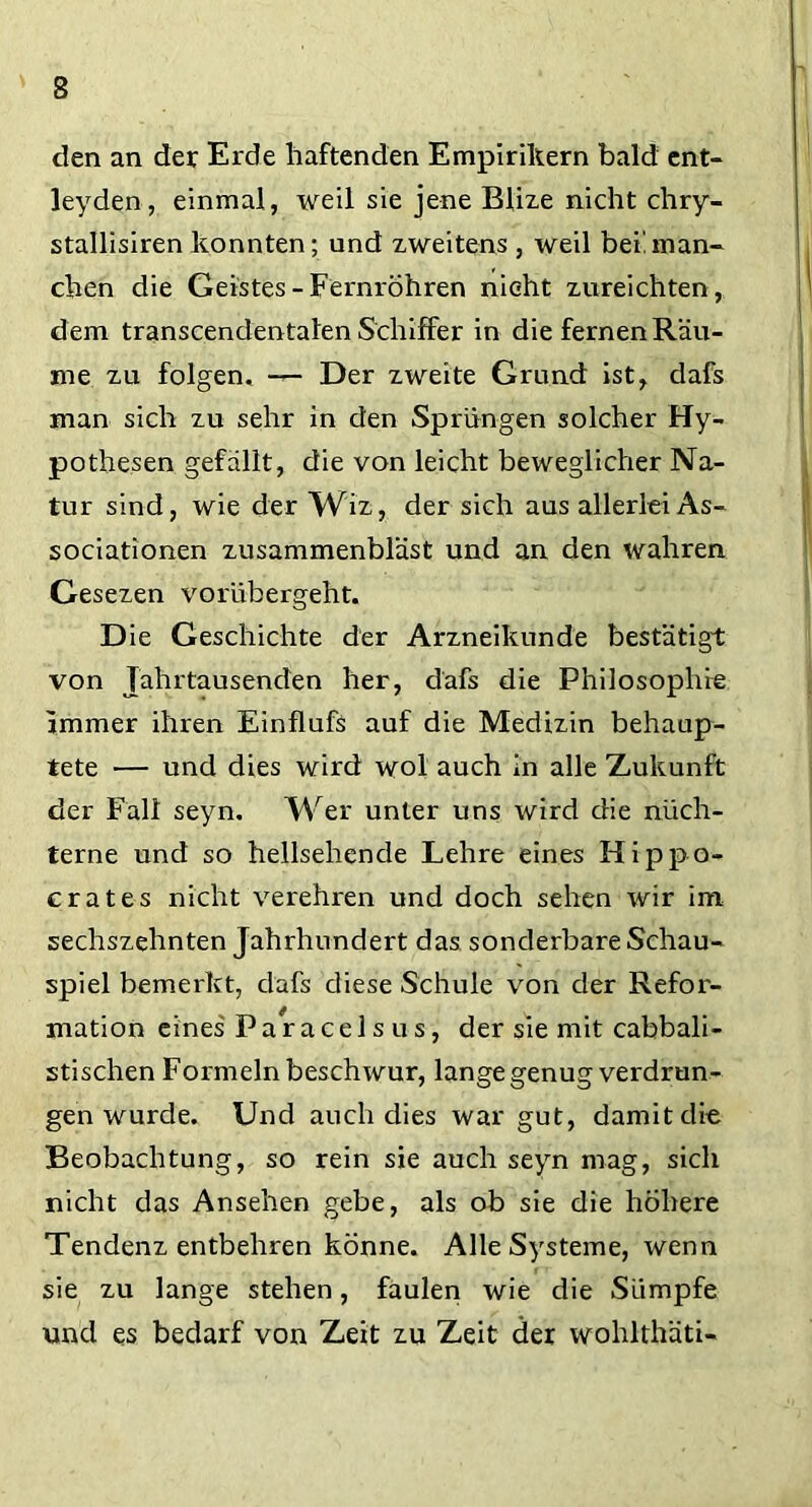 den an der Erde haftenden Empirikern bald ent- leyden, einmal, weil sie jene Blize nicht chry- stallisiren konnten; und zweitens , weil bei! man- chen die Geistes - Fernröhren nicht zureichten , dem transcendentalen Schiffer in die fernen Räu- me zu folgen, — Der zweite Grund ist, dafs man sich zu sehr in den Sprüngen solcher Hy- pothesen gefällt, die von leicht beweglicher Na- tur sind, wie der Wiz, der sich aus allerlei As- sociationen zusammenbläst und an den wahren Gesezen vorübergeht. D ie Geschichte der Arzneikunde bestätigt von Jahrtausenden her, dafs die Philosophie immer ihren Einflufs auf die Medizin behaup- tete — und dies wird wol auch in alle Zukunft der Fall seyn. Wer unter uns wird die nüch- terne und so hellsehende Lehre eines Hippo- crates nicht verehren und doch sehen wir im sechszehnten Jahrhundert das sonderbare Schau- spiel bemerkt, dafs diese Schule von der Refor- mation eines'Paracelsus, der sie mit cabbali- stischen Formeln beschwur, lange genug verdrän- gen wurde. Und auch dies war gut, damit die Beobachtung, so rein sie auch seyn mag, sich nicht das Ansehen gebe, als ob sie die höhere Tendenz entbehren könne. Alle Systeme, wenn sie zu lange stehen, faulen wie die Sümpfe und es bedarf von Zeit zu Zeit der wohlthäti-