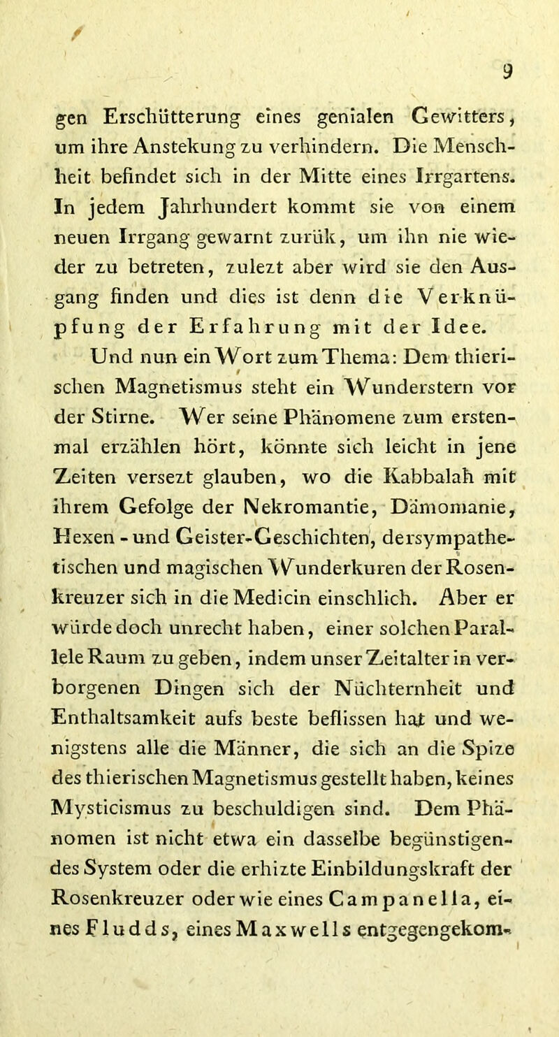 gen Erschütterung eines genialen Gewitters, um ihre Anstekung zu verhindern. Die Mensch- heit befindet sich in der Mitte eines Irrgartens. In jedem Jahrhundert kommt sie von einem neuen Irrgang gewarnt zurük, um ihn nie wie- der zu betreten, zulezt aber wird sie den Aus- gang finden und dies ist denn die Verknü- pfung der Erfahrung mit der Idee. Und nun ein Wort zum Thema: Dem thieri- 9 sehen Magnetismus steht ein Wunderstern vor der Stirne. Wer seine Phänomene zum ersten- mal erzählen hört, könnte sich leicht in jene Zeiten versezt glauben, wo die Kabbalah mit ihrem Gefolge der Nekromantie, Dämomanie, Hexen - und Geister-Geschichten, dersympathe- tischen und magischen Wunderkuren der Rosen- kreuzer sich in dieMedicin einschlich. Aber er würde doch unrecht haben, einer solchen Paral- lele Raum zu geben, indem unser Zeitalter in ver- borgenen Dingen sich der Nüchternheit und Enthaltsamkeit aufs beste beflissen hat und we- nigstens alle die Männer, die sich an die Spize des thierischen Magnetismus gestellt haben, keines Mysticismus zu beschuldigen sind. Dem Phä- nomen ist nicht etwa ein dasselbe begünstigen- des System oder die erhizte Einbildungskraft der Rosenkreuzer oderwie eines Campanella, ei- nes F1 u d d s f eines M a x w e 11 s entgegen gekom«