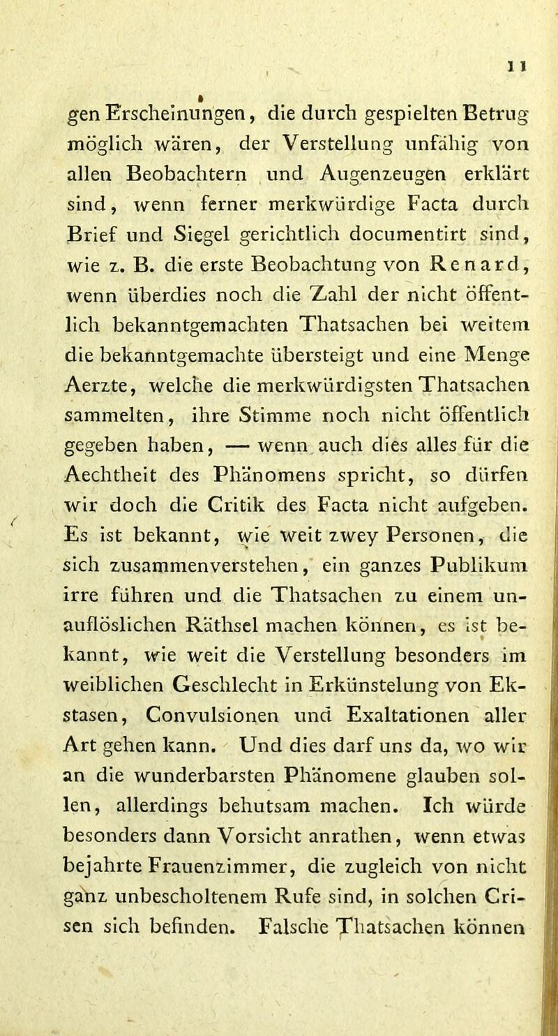 gen Erscheinungen, die durch gespielten Betrug möglich wären, der Verstellung unfähig von allen Beobachtern und Augenzeugen erklärt sind, wenn ferner merkwürdige Facta durch Brief und Siegel gerichtlich documentirt sind, wie z. B. die erste Beobachtung von Renard, wenn überdies noch die Zahl der nicht öffent- lich bekanntgemachten Thatsachen bei weitem die bekanntgemachte übersteigt und eine Menge Aerzte, welche die merkwürdigsten Thatsachen sammelten, ihre Stimme noch nicht öffentlich gegeben haben, — wenn auch dies alles für die Aechtheit des Phänomens spricht, so dürfen wir doch die Critik des Facta nicht aufgeben. Es ist bekannt, wie weit zwey Personen, die sich zusammenverstehen, ein ganzes Publikum irre führen und die Thatsachen zu einem un- auflöslichen Räthsel machen können, es ist be- kannt, wie weit die Verstellung besonders im weiblichen Geschlecht in Erkünstelung von Ek- stasen, Convulsionen und Exaltationen aller Art gehen kann. Und dies darf uns da, wo wir an die wunderbarsten Phänomene glauben sol- len, allerdings behutsam machen. Ich würde besonders dann Vorsicht anrathen, wenn etwas bejahrte Frauenzimmer, die zugleich von nicht ganz unbescholtenem Rufe sind, in solchen Cri- sen sich befinden. Falsche Thatsachen können