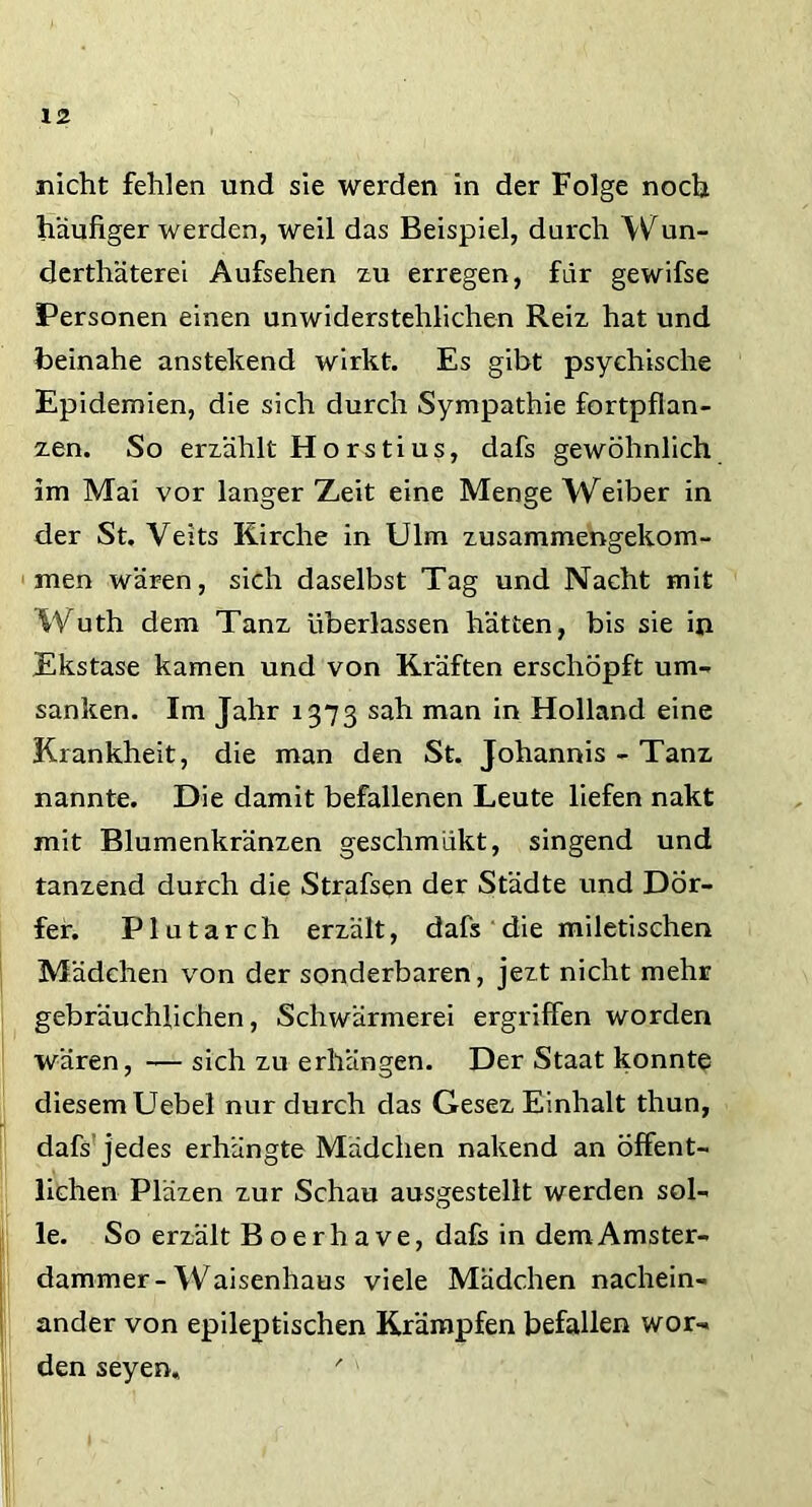nicht fehlen und sie werden in der Folge noch häufiger werden, weil das Beispiel, durch Wun- derthäterei Aufsehen zu erregen, für gewifse Personen einen unwiderstehlichen Reiz hat und beinahe anstehend wirkt. Es gibt psychische Epidemien, die sich durch Sympathie fortpflan- zen. So erzählt Horstius, dafs gewöhnlich im Mai vor langer Zeit eine Menge Weiber in der St. Veits Kirche in Ulm zusammengekom- men wären, sich daselbst Tag und Nacht mit Wuth dem Tanz überlassen hätten, bis sie in Ekstase kamen und von Kräften erschöpft um- sanken. Im Jahr 1373 sah man in Holland eine Krankheit, die man den St. Johannis - Tanz nannte. Die damit befallenen Leute liefen nakt mit Blumenkränzen geschmükt, singend und tanzend durch die Strafsen der Städte und Dör- fer. Plutarch erzält, dafs die miletischen Mädchen von der sonderbaren, jezt nicht mehr gebräuchlichen, Schwärmerei ergriffen worden wären, -— sich zu erhängen. Der Staat konnte diesem Uebel nur durch das Gesez Einhalt thun, dafs jedes erhängte Mädchen nakend an öffent- lichen Pläzen zur Schau ausgestellt werden sol- le. So erzält Boerhave, dafs in demAmster- dammer-Waisenhaus viele Mädchen nachein- ander von epileptischen Krämpfen befallen wor- den seyen, '