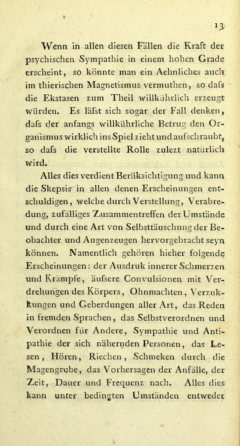 Wenn in allen diesen Fällen die Kraft der psychischen Sympathie in einem hohen Grade erscheint, so könnte man ein Aehnliches auch im thierischen Magnetismus vermuthen, so dafs die Ekstasen zum Theil willkührlich erzeugt würden. Es läfst sich sogar der Fall denken, dafs der anfangs willkührliche Betrug den Or- ganismus wirklich ins Spiel zieht und aufschraubt, so dafs die verstellte Rolle zulezt natürlich wird. Alles dies verdient Berüksichtigung und kann die Skepsis1 in allen denen Erscheinungen ent- schuldigen, welche durch Verstellung, Verabre- dung, zufälliges Zusammentreffen der Umstände und durch eine Art von Selbsttäuschung der Be- obachter und Augenzeugen hervorgebracht seyn können. Namentlich gehören hieher folgende Erscheinungen: der Ausdruk innerer Schmerzen und Krampfe, äufsere Convulsionen mit Ver- drehungen des Körpers, Ohnmächten, Verzuk- ltungen und Geberdungen aller Art, das Reden in fremden Sprachen, das Selbstverordnen und Verordnen für Andere, Sympathie und Anti- pathie der sich nähernden Personen, das Le- sen , Hören, Riechen, Schmeken durch die Magengrube, das Vorhersagen der Anfälle, der Zeit, Dauer und Frequenz nach. Alles dies kann unter bedingten Umständen entweder