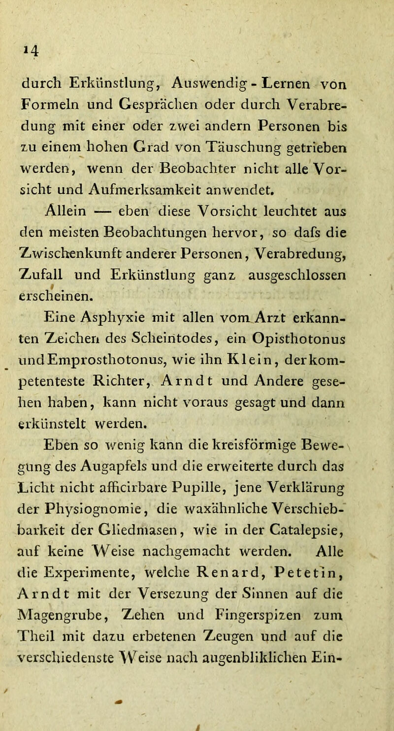 durch Erkünstlung, Auswendig - Lernen von Formeln und Gesprächen oder durch Verabre- dung mit einer oder zwei andern Personen bis zu einem hohen Grad von Täuschung getrieben werden, wenn der Beobachter nicht alle Vor- sicht und Aufmerksamkeit anwendet. Allein — eben diese Vorsicht leuchtet aus den meisten Beobachtungen hervor, so dafs die Zwischenkunft anderer Personen, Verabredung, Zufall und Erkünstlung ganz ausgeschlossen 9 erscheinen. Eine Asphyxie mit allen vom Arzt erkann- ten Zeichen des Scheintodes, ein Opisthotonus unclEmprosthotonus, wie ihn Klein, der kom- petenteste Richter, Arndt und Andere gese- hen haben, kann nicht voraus gesagt und dann erkünstelt werden. Eben so wenig kann die kreisförmige Bewe- gung des Augapfels und die erweiterte durch das Licht nicht afficirbare Pupille, jene Verklärung der Physiognomie, die waxähnliche Verschieb- barkeit der Gliedmasen, wie in der Catalepsie, auf keine Weise nachgemacht werden. Alle die Experimente, welche Renard, Petetin, Arndt mit der Versezung der Sinnen auf die Magengrube, Zehen und Fingerspizen zum Theil mit dazu erbetenen Zeugen und auf die verschiedenste Weise nach augenbliklichen Ein- i