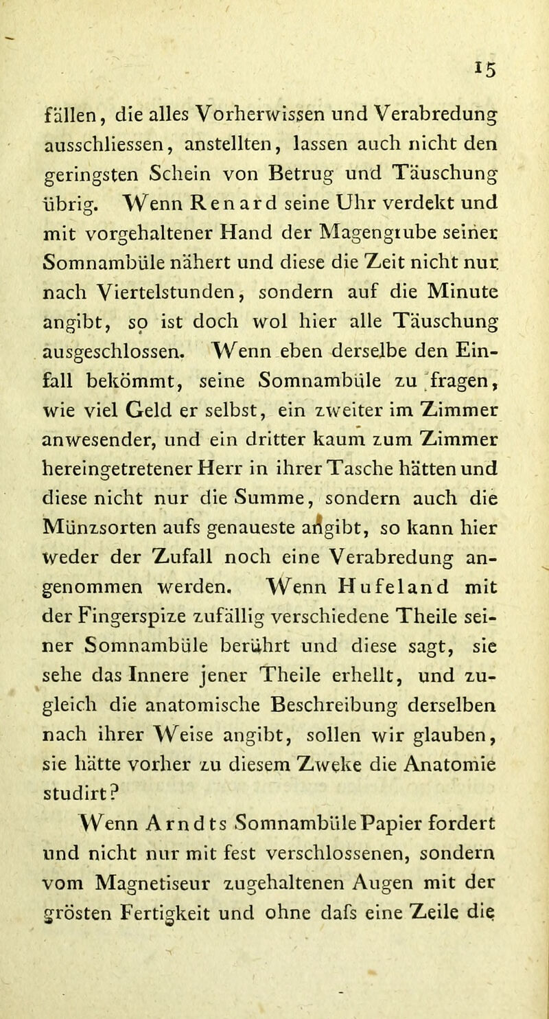 fällen, die alles Vorherwissen und Verabredung ausschliessen, anstellten, lassen auch nicht den geringsten Schein von Betrug und Täuschung übrig. Wenn R e n a r d seine Uhr verdekt und mit vorgehaltener Hand der Magengrube seiner Somnambule nähert und diese die Zeit nicht nur. nach Viertelstunden, sondern auf die Minute angibt, so ist doch wol hier alle Täuschung ausgeschlossen. Wenn eben derselbe den Ein- fall bekömmt, seine Somnambule zu fragen, wie viel Geld er selbst, ein zweiter im Zimmer anwesender, und ein dritter kaum zum Zimmer hereingetretener Herr in ihrerTasche hätten und diese nicht nur die Summe, sondern auch die Münzsorten aufs genaueste ai?gibt, so kann hier tveder der Zufall noch eine Verabredung an- genommen werden. Wenn Hufeland mit der Fingerspize zufällig verschiedene Theile sei- ner Somnambule berührt und diese sagt, sie sehe das Innere jener Theile erhellt, und zu- gleich die anatomische Beschreibung derselben nach ihrer Weise angibt, sollen wir glauben, sie hätte vorher zu diesem Zweke die Anatomie studirt? Wenn Arndts SomnamblilePapier fordert und nicht nur mit fest verschlossenen, sondern vom Magnetiseur zugehaltenen Augen mit der grösten Fertigkeit und ohne dafs eine Zeile die