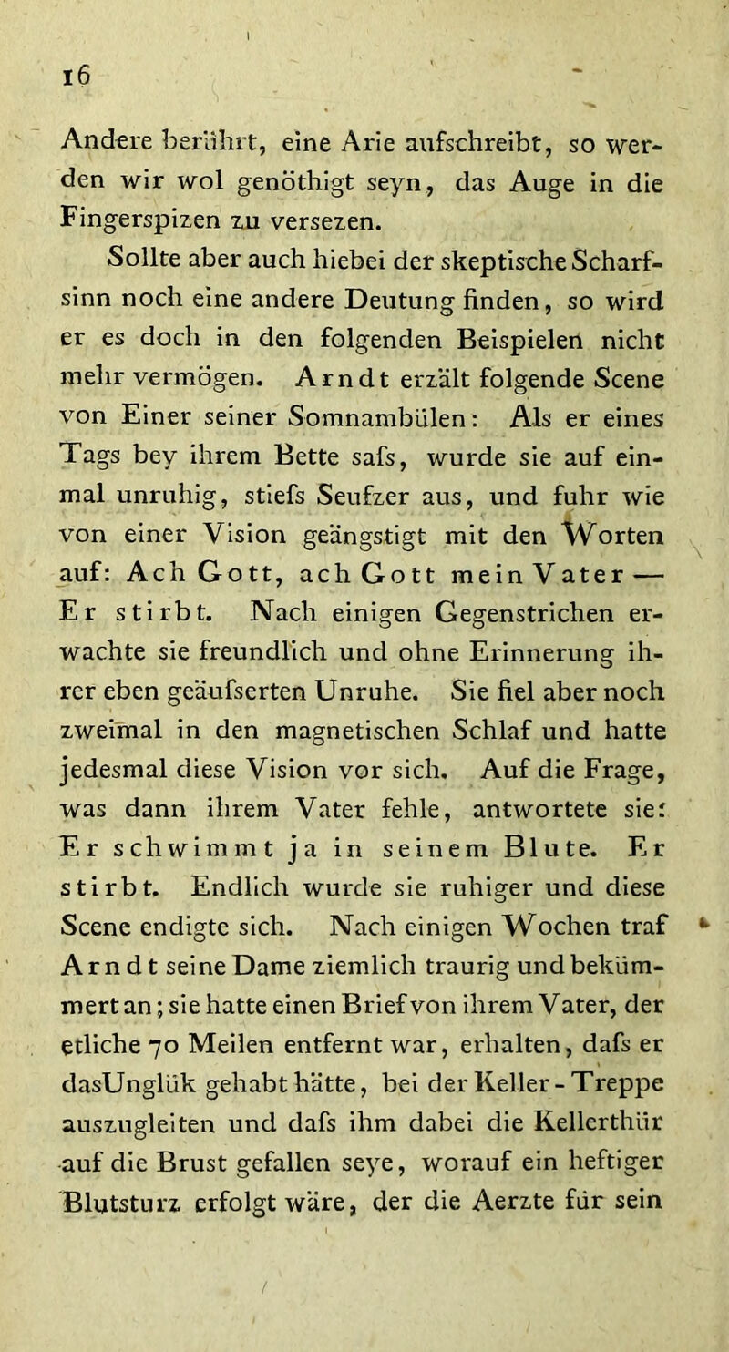 Andere berührt, eine Arie aufschreibt, so wer- den wir wol genötliigt seyn, das Auge in die Fingerspizen zu versezen. Sollte aber auch hiebei der skeptische Scharf- sinn noch eine andere Deutung finden, so wird er es doch in den folgenden Beispielen nicht mehr vermögen. Arndt erzält folgende Scene von Einer seiner Somnambulen: Als er eines Tags bey ihrem Bette safs, wurde sie auf ein- mal unruhig, stiefs Seufzer aus, und fuhr wie von einer Vision geängstigt mit den Worten auf: Ach Gott, ach Gott mein Vater — Er stirbt. Nach einigen Gegenstrichen er- wachte sie freundlich und ohne Erinnerung ih- rer eben geäufserten Unruhe. Sie fiel aber noch zweimal in den magnetischen Schlaf und hatte jedesmal diese Vision vor sich. Auf die Frage, was dann ihrem Vater fehle, antwortete sier Er schwimmt ja in seinem Blute. Er stirbt. Endlich wurde sie ruhiger und diese Scene endigte sich. Nach einigen Wochen traf Ar n d t seine Dame ziemlich traurig und beküm- mert an; sie hatte einen Brief von ihrem Vater, der etliche 70 Meilen entfernt war, erhalten, dafs er dasUnglük gehabt hätte, bei der Keller-Treppe auszugleiten und dafs ihm dabei die Kellerthiir auf die Brust gefallen seye, worauf ein heftiger Blutsturz erfolgt wäre, der die Aerzte für sein