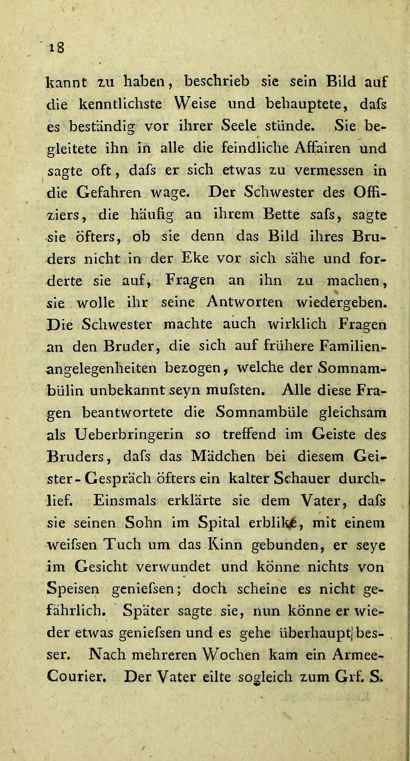 kannt zu haben, beschrieb sie sein Bild auf die kenntlichste Weise und behauptete, dafs es beständig vor ihrer Seele stünde. Sie be- gleitete ihn in alle die feindliche Affairen und sagte oft, dafs er sich etwas zu vermessen in die Gefahren wage. Der Schwester des Offi- ziers, die häufig an ihrem Bette safs, sagte sie öfters, ob sie denn das Bild ihres Bru- ders nicht in der Eke vor sich sähe und for- derte sie auf, Fragen an ihn zu machen, ■ sie wolle ihr seine Antworten wiedergeben. Die Schwester machte auch wirklich Fragen an den Bruder, die sich auf frühere Familien- angelegenheiten bezogen, welche der Somnam- bülin unbekannt seyn mufsten. Alle diese Fra- gen beantwortete die Somnambüle gleichsam als Ueberbringerin so treffend im Geiste des Bruders, dafs das Mädchen bei diesem Gei- ster-Gespräch öfters ein kalter Schauer durch- lief. Einsmals erklärte sie dem Vater, dafs sie seinen Sohn im Spital erblikfe, mit einem weifsen Tuch um das Rinn gebunden, er seye im Gesicht verwundet und könne nichts von Speisen geniefsen; doch scheine es nicht ge- fährlich. Später sagte sie, nun könne er wie- der etwas geniefsen und es gehe überhaupt^ bes- ser. Nach mehreren Wochen kam ein Armee- Courier. Der Vater eilte sogleich zum Grf. S.