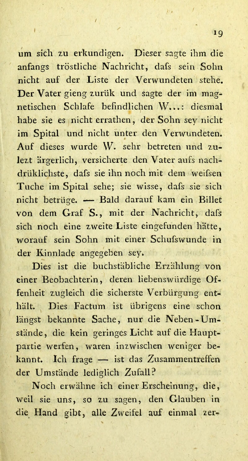 / *9 um sich zu erkundigen. Dieser sagte ihm die anfangs tröstliche Nachricht, dafs sein Sohn nicht auf der Liste der Verwundeten stehe. Der Vater gieng xurük und sagte der im mag- netischen Schlafe befindlichen W.diesmal habe sie es nicht errathen, der Sohn sey nicht im Spital und nicht unter den Verwundeten. Auf dieses wurde W. sehr betreten und zu- lezt ärgerlich, versicherte den Vater aufs nach- drüklichste, dafs sie ihn noch mit dem weifsen Tuche im Spital sehe; sie wisse, dafs sie sich nicht betrüge. — Bald darauf kam ein Billet von dem Graf S., mit der Nachricht, dafs sich noch eine zweite Liste eingefunden hätte, worauf sein Sohn mit einer Schufswunde in der Kinnlade angegeben sey. Dies ist die buchstäbliche Erzählung von einer Beobachterin, deren liebenswürdige Of- fenheit zugleich die sicherste Verbürgung ent- hält. Dies Factum ist übrigens eine schon längst bekannte Sache, nur die Neben-Um- stände, die kein geringes Licht auf die Haupt- partie werfen, waren inzwischen weniger be- kannt. Ich frage — ist das Zusammentreffen der Umstände lediglich Zufall? Noch erwähne ich einer Erscheinung, die, weil sie uns, so zu sagen, den Glauben in die Hand gibt, alle Zweifel auf einmal zer-