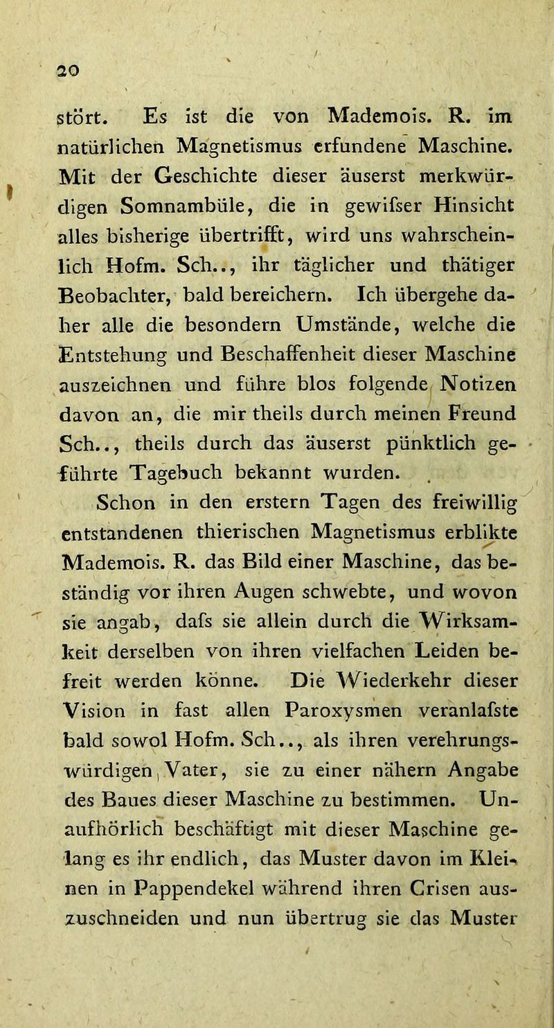 stört. Es ist die von Mademois. R. im natürlichen Magnetismus erfundene Maschine. Mit der Geschichte dieser äuserst merkwür- digen Somnambüle, die in gewifser Hinsicht alles bisherige übertrifft, wird uns wahrschein- lich Hofm. Sch.., ihr täglicher und thätiger Beobachter, bald bereichern. Ich übergehe da- her alle die besondern Umstände, welche die Entstehung und Beschaffenheit dieser Maschine auszeichnen und führe blos folgende Notizen davon an, die mir theils durch meinen Freund Sch.., theils durch das äuserst pünktlich ge- führte Tagebuch bekannt wurden. Schon in den erstem Tagen des freiwillig entstandenen thierischen Magnetismus erblikte Mademois. R. das Bild einer Maschine, das be- ständig vor ihren Augen schwebte, und wovon sie angab, dafs sie allein durch die Wirksam- keit derselben von ihren vielfachen Leiden be- freit werden könne. Die Wiederkehr dieser Vision in fast allen Paroxysmen veranlafste bald sowol Hofm. Sch.., als ihren verehrungs- würdigen , Vater, sie zu einer nähern Angabe des Baues dieser Maschine zu bestimmen. Un- aufhörlich beschäftigt mit dieser Maschine ge- lang es ihr endlich, das Muster davon im Klei- nen in Pappendekel während ihren Crisen aus- zuschneiden und nun übertrug sie das Muster