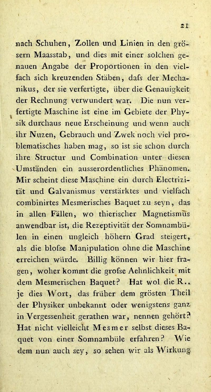 nach Schuhen, Zollen und Linien in den grö- sern Maasstab, und dies mit einer solchen ge- nauen Angabe der Proportionen in den viel- fach sich kreuzenden Stäben, dafs der Mecha- nikus, der sie verfertigte, über die Genauigkeit der Rechnung verwundert war. Die nun ver- fertigte Maschine ist eine im Gebiete der Phy- sik durchaus neue Erscheinung und wenn auch ihr Nuzen, Gebrauch und Zwek noch viel pro- blematisches haben mag, so ist sie schon durch ihre Structur und Combination unter diesen Umständen ein ausserordentliches Phänomen. Mir scheint diese Maschine ein durch Electrizi- tät und Galvanismus verstärktes und vielfach combinirtes Mesmerisches Baquet zu seyn, das in allen Fällen, wo thierischer Magnetismus anwendbar ist, die Rezeptivität der Somnambu- len in einen ungleich hohem Grad steigert, als die blofse Manipulation ohne die Maschine erreichen würde. Billig können wir hier fra- gen, woher kommt die grofse Aehnlichkeit mit dem Mesmerischen Baquet? Hat wol dieR.. je dies Wort, das früher dem grösten Theil der Physiker unbekannt oder wenigstens ganz in Vergessenheit gerathen war, nennen gehört? Hat nicht vielleicht Mesmer selbst dieses Ba- quet von einer Somnambüle erfahren? Wie dem nun auch sey, so sehen wir als Wirkung.