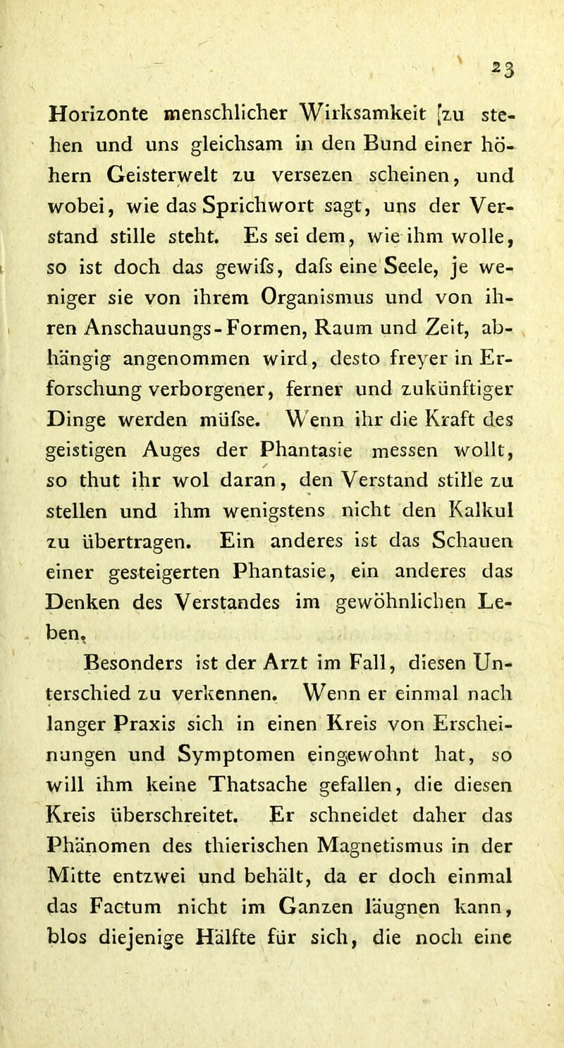 Horizonte menschlicher Wirksamkeit [zu ste- hen und uns gleichsam in den Bund einer ho- hem Geisterwelt zu versezen scheinen, und wobei, wie das Sprichwort sagt, uns der Ver- stand stille steht. Es sei dem, wie ihm wolle, so ist doch das gewifs, dafs eine Seele, je we- niger sie von ihrem Organismus und von ih- ren Anschauungs-Formen, Raum und Zeit, ab- hängig angenommen wird, desto freyer in Er- forschung verborgener, ferner und zukünftiger Dinge werden müfse. Wenn ihr die Kraft des geistigen Auges der Phantasie messen wollt, so thut ihr wol daran, denVerstand stille zu stellen und ihm wenigstens nicht den Kalkül zu übertragen. Ein anderes ist das Schauen einer gesteigerten Phantasie, ein anderes das Denken des Verstandes im gewöhnlichen Le- ben, Besonders ist der Arzt im Fall, diesen Un- terschied zu verkennen. Wenn er einmal nach langer Praxis sich in einen Kreis von Erschei- nungen und Symptomen eingewohnt hat, so will ihm keine Thatsache gefallen, die diesen Kreis überschreitet. Er schneidet daher das Phänomen des thierischen Magnetismus in der Mitte entzwei und behält, da er doch einmal das Factum nicht im Ganzen läugnen kann, blos diejenige Hälfte für sich, die noch eine