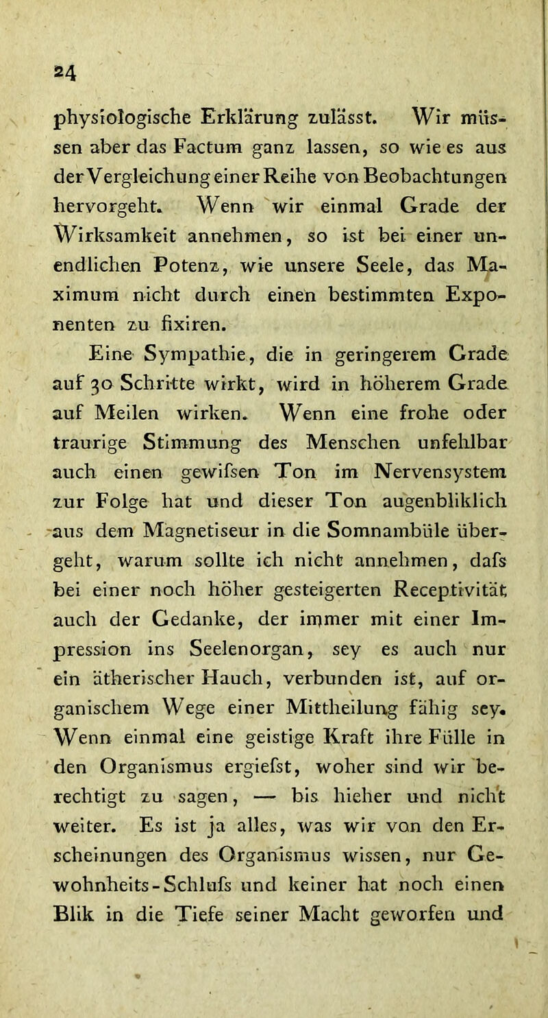physiologische Erklärung zulässt. Wir müs- sen aber das Factum ganz lassen, so wie es aus derVergleichungeiner Reihe von Beobachtungen hervorgeht. Wenn wir einmal Grade der Wirksamkeit annehmen, so ist bei einer un- endlichen Potenz, wie unsere Seele, das Ma- ximum nicht durch einen bestimmten Expo- nenten zu fixiren. Eine Sympathie, die in geringerem Grade auf 30 Schritte wirkt, wird in höherem Grade auf Meilen wirken. Wenn eine frohe oder traurige Stimmung des Menschen unfehlbar auch einen gewifsen Ton im Nervensystem zur Folge hat und dieser Ton augenbliklich aus dem Magnetiseur in die Somnambule über- geht, warum sollte ich nicht annehmen, dafs bei einer noch höher gesteigerten Receptivität auch der Gedanke, der immer mit einer Im- pression ins Seelenorgan, sey es auch nur ein ätherischer Hauch, verbunden ist, auf or- ganischem Wege einer Mittheilung fähig sey. Wenn einmal eine geistige Kraft ihre Fülle in den Organismus ergiefst, woher sind wir be- rechtigt zu sagen, — bis hieher und nicht weiter. Es ist ja alles, was wir von den Er- scheinungen des Organismus wissen, nur Ge- wohnheits-Schlufs und keiner hat noch einen Blik in die Tiefe seiner Macht geworfen und