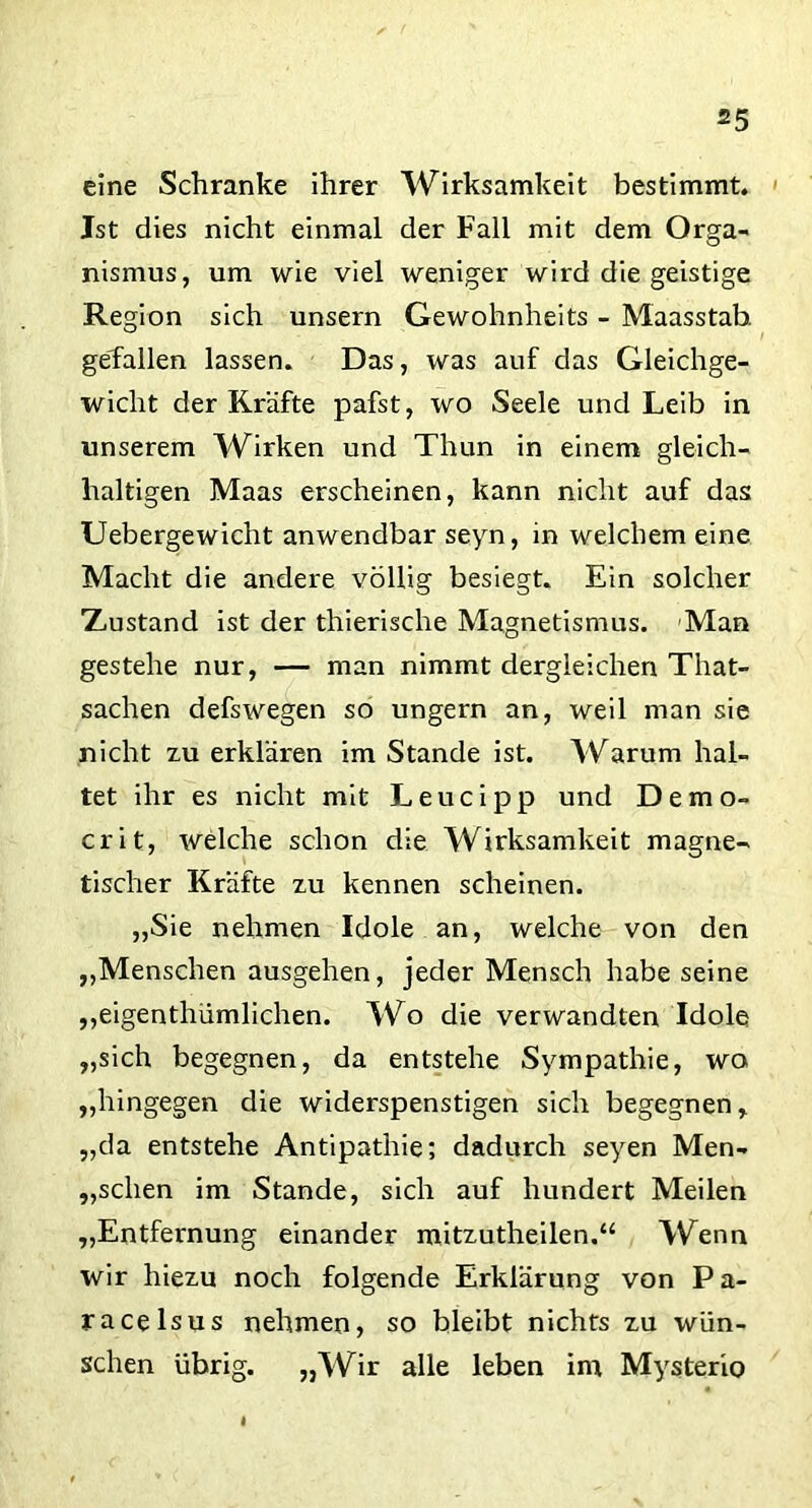 eine Schranke ihrer Wirksamkeit bestimmt. Ist dies nicht einmal der Fall mit dem Orga- nismus, um wie viel weniger wird die geistige Region sich unsern Gewohnheits - Maasstab, gefallen lassen. Das, was auf das Gleichge- wicht der Kräfte pafst, wo Seele und Leib in unserem Wirken und Thun in einem gleich- haltigen Maas erscheinen, kann nicht auf das Uebergewicht anwendbar seyn, in welchem eine Macht die andere völlig besiegt. Ein solcher Xustand ist der thierische Magnetismus. Man gestehe nur, — man nimmt dergleichen Tliat- sachen defswegen so ungern an, weil man sie nicht zu erklären im Stande ist. Warum hal- tet ihr es nicht mit Leucipp und Demo- crit, welche schon die Wirksamkeit magne- tischer Kräfte zu kennen scheinen. „Sie nehmen Idole an, welche von den „Menschen ausgehen, jeder Mensch habe seine „eigentümlichen. Wo die verwandten Idole „sich begegnen, da entstehe Sympathie, wo „hingegen die widerspenstigen sich begegnen,, „da entstehe Antipathie; dadurch seyen Men- schen im Stande, sich auf hundert Meilen „Entfernung einander mitzutheilen.“ Wenn wir hiezu noch folgende Erklärung von Pa- racelsus nehmen, so bleibt nichts zu wün- schen übrig. „Wir alle leben int Mysterio