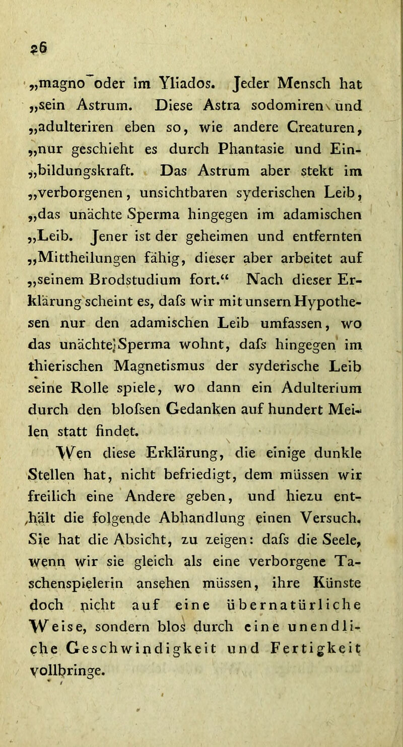 „magno oder Im Yliados. Jeder Mensch hat „sein Astrum. Diese Astra sodomiren\ und „adulteriren eben so, wie andere Creaturen, „nur geschieht es durch Phantasie und Ein- bildungskraft. Das Astrum aber stekt im „verborgenen, unsichtbaren syderischen Leib, „das unachte Sperma hingegen im adamischen „Leib. Jener ist der geheimen und entfernten „Mittheilungen fähig, dieser aber arbeitet auf „seinem Brodstudium fort.“ Nach dieser Er- klärung scheint es, dafs wir mit unsernHypothe- sen nur den adamischen Leib umfassen, wo das unachte]Sperma wohnt, dafs hingegen im thierischen Magnetismus der syderische Leib seine Rolle spiele, wo dann ein Adulterium durch den blofsen Gedanken auf hundert Mei- len statt findet. Wen diese Erklärung, die einige dunkle Stellen hat, nicht befriedigt, dem müssen wir freilich eine Andere geben, und hiezu ent- hält die folgende Abhandlung einen Versuch. Sie hat die Absicht, zu zeigen: dafs die Seele, wenn wir sie gleich als eine verborgene Ta- schenspielerin ansehen müssen, ihre Künste doch picht auf eine übernatürliche Weise, sondern blos durch eine unendli- che Geschwindigkeit und Fertigkeit Vollbringe.