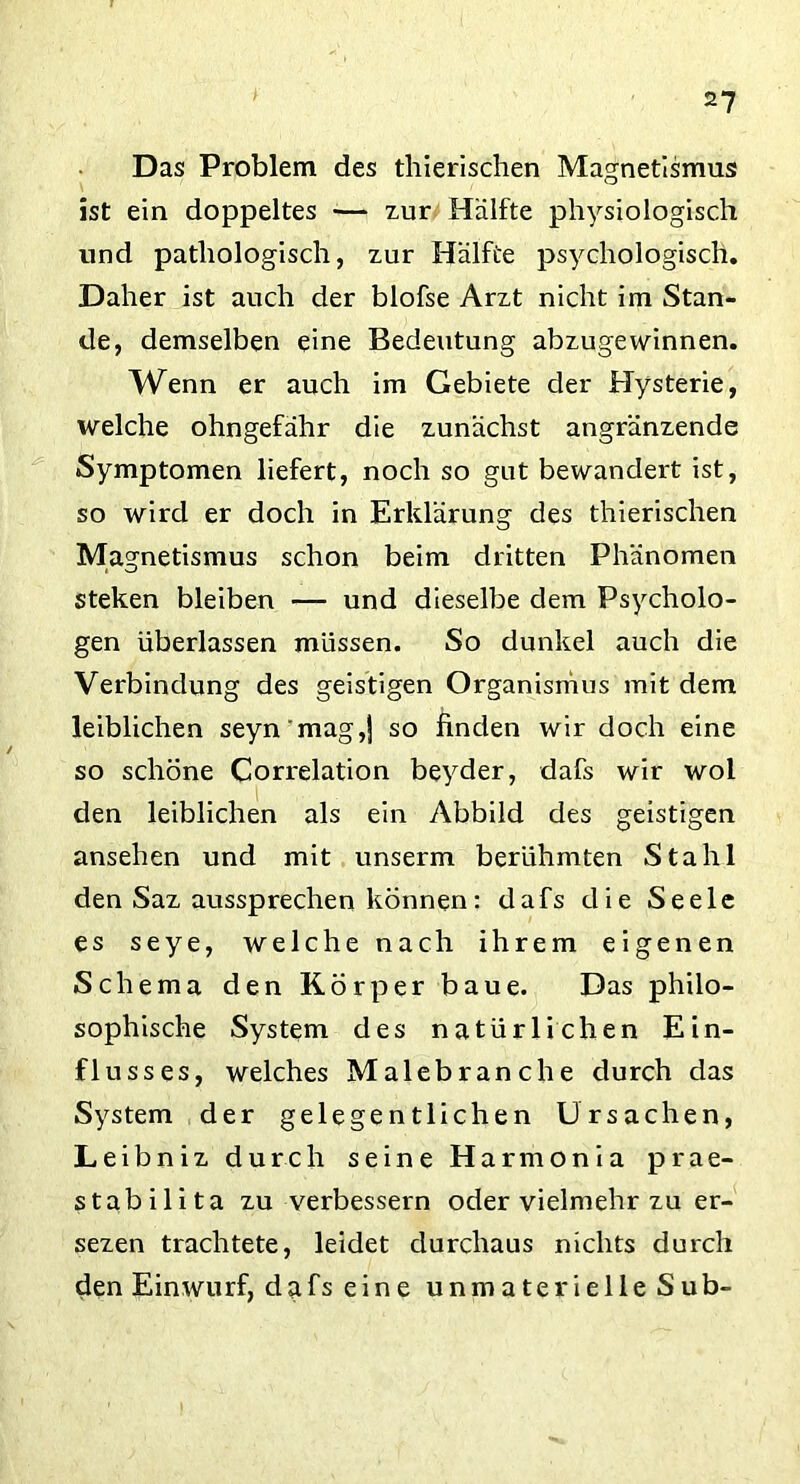 Das Problem des thierischen Magnetismus ist ein doppeltes — zur Hälfte physiologisch und pathologisch, zur Hälfte psychologisch. Daher ist auch der blofse Arzt nicht im Stan- de, demselben eine Bedeutung abzugewinnen. Wenn er auch im Gebiete der Hysterie, welche ohngefähr die zunächst angränzende Symptomen liefert, noch so gut bewandert ist, so wird er doch in Erklärung des thierischen Magnetismus schon beim dritten Phänomen steken bleiben — und dieselbe dem Psycholo- gen überlassen müssen. So dunkel auch die Verbindung des geistigen Organismus mit dem leiblichen seyn'mag,) so finden wir doch eine so schöne Correlation beyder, dafs wir wol den leiblichen als ein Abbild des geistigen ansehen und mit unserm berühmten Stahl den Saz aussprechen können: dafs die Seele es seye, welche nach ihrem eigenen Schema den Körper baue. Das philo- sophische System des natürlichen Ein- flusses, welches Malebranche durch das System der gelegentlichen Ursachen, Leibniz durch seine Harmonia prae- stabilita zu verbessern oder vielmehr zu er- sezen trachtete, leidet durchaus nichts durch den Einwurf, dafs eine unmaterielle Sub-