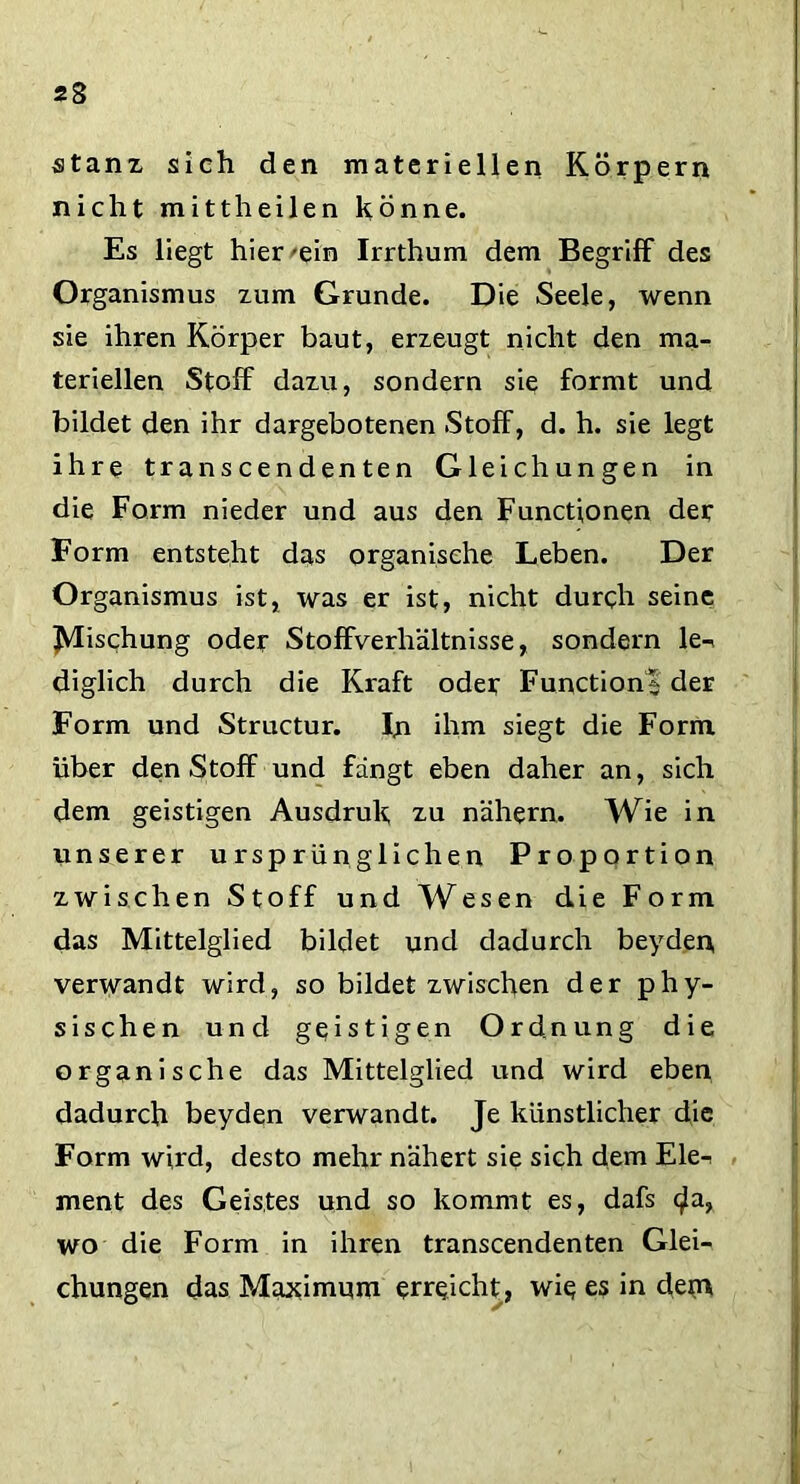 stanz, sich den materiellen Körpern nicht mittheilen könne. Es liegt hier -ein Irrthum dem Begriff des Organismus zum Grunde. Die Seele, wenn sie ihren Körper baut, erzeugt nicht den ma- teriellen Stoff dazu, sondern sie formt und bildet den ihr dargebotenen Stoff, d. h. sie legt ihre transcendenten Gleichungen in die Form nieder und aus den Functionen der Form entsteht das organische Leben. Der Organismus ist, was er ist, nicht durch seine Mischung oder Stoffverhältnisse, sondern le-< diglich durch die Kraft oder Functions der Form und Structur. In ihm siegt die Form über den Stoff und fängt eben daher an, sich dem geistigen Ausdruk zu nähern. Wie in unserer ursprünglichen Proportion zwischen Stoff und Wesen die Form das Mittelglied bildet und dadurch beyden, verwandt wird, so bildet zwischen der phy- sischen und geistigen Ordnung die organische das Mittelglied und wird eben dadurch beyden verwandt. Je künstlicher die Form wird, desto mehr nähert sie sich dem Ele^ ment des Geistes und so kommt es, dafs <^a, wo die Form in ihren transcendenten Glei- chungen das Maximum erreicht, wie es in dem