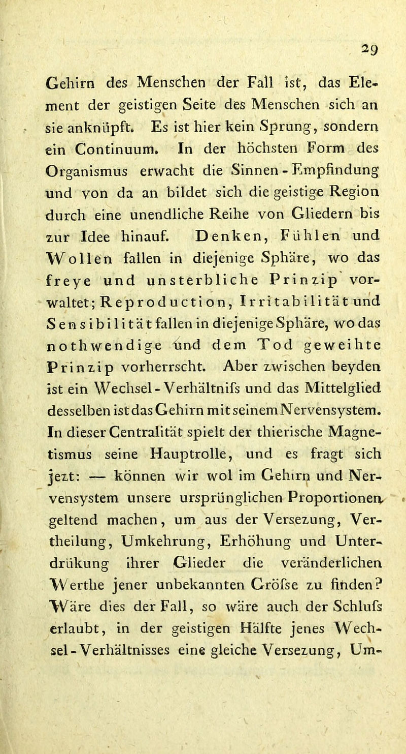 Gehirn des Menschen der Fall Ist, das Ele- ment der geistigen Seite des Menschen sich an sie anknüpft. Es ist hier kein Sprung, sondern ein Continuum. In der höchsten Form des Organismus erwacht die Sinnen - Empfindung und von da an bildet sich die geistige Region durch eine unendliche Reihe von Gliedern bis xur Idee hinauf. Denken, Fühlen und Wollen fallen in diejenige Sphäre, wo das freye und unsterbliche Prinzip vor- waltet ;Reproduction, Irritabilität und Sens ibilität fallen in diejenige Sphäre, wo das nothwendige lind dem Tod geweihte Prinzip vorherrscht. Aber zwischen beyden ist ein Wechsel- Verhältnis und das Mittelglied desselben ist das Gehirn mit seinem Nervensystem. In dieser Centralität spielt der thierische Magne- tismus seine Hauptrolle, und es fragt sich jezt: — können wir wol im Gehirn und Ner- vensystem unsere ursprünglichen Proportionen, geltend machen, um aus der Versezung, Ver- theilung, Umkehrung, Erhöhung und Unter- drükung ihrer Glieder die veränderlichen Wertlie jener unbekannten Gröfse zu finden? Wäre dies der Fall, so wäre auch der Schlufs erlaubt, in der geistigen Hälfte jenes Wech- sel-Verhältnisses eine gleiche Versezung, Um-