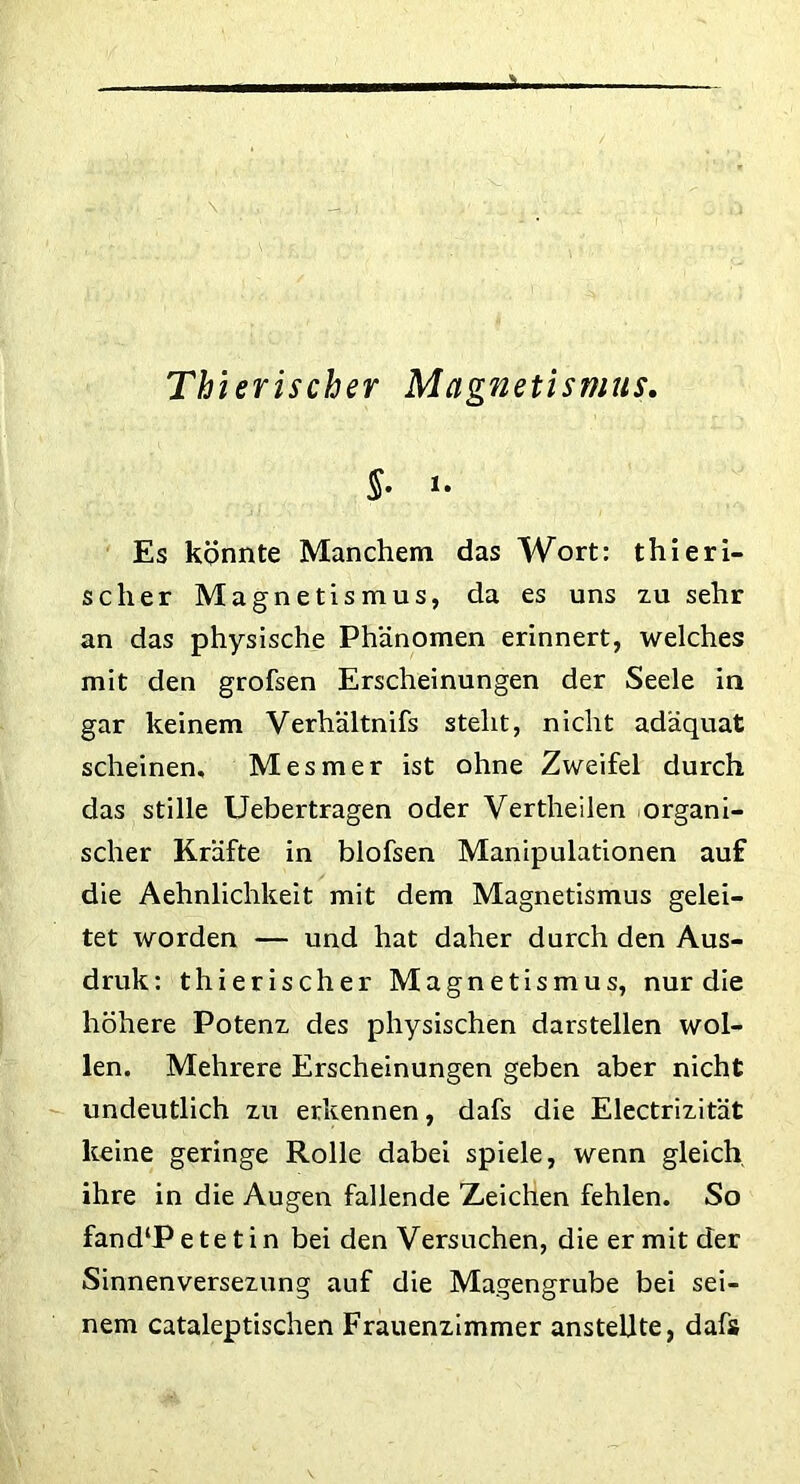 Thierischer Magnetismus. §• *• Es könnte Manchem das Wort: thieri- scher Magnetismus, da es uns zu sehr an das physische Phänomen erinnert, welches mit den grofsen Erscheinungen der Seele in gar keinem Verhältnifs steht, nicht adäquat scheinen. Mesmer ist ohne Zweifel durch das stille Uebertragen oder Vertheilen organi- scher Kräfte in blofsen Manipulationen auf die Aehnlichkeit mit dem Magnetismus gelei- tet worden — und hat daher durch den Aus- druk: thierischer Magnetismus, nur die höhere Potenz des physischen darstellen wol- len. Mehrere Erscheinungen geben aber nicht undeutlich zu erkennen, dafs die Electrizität keine geringe Rolle dabei spiele, wenn gleich ihre in die Augen fallende Zeichen fehlen. So fand‘Petetin bei denVersuchen, die er mit der Sinnenversezung auf die Magengrube bei sei- nem cataleptischen Frauenzimmer anstellte, dafs