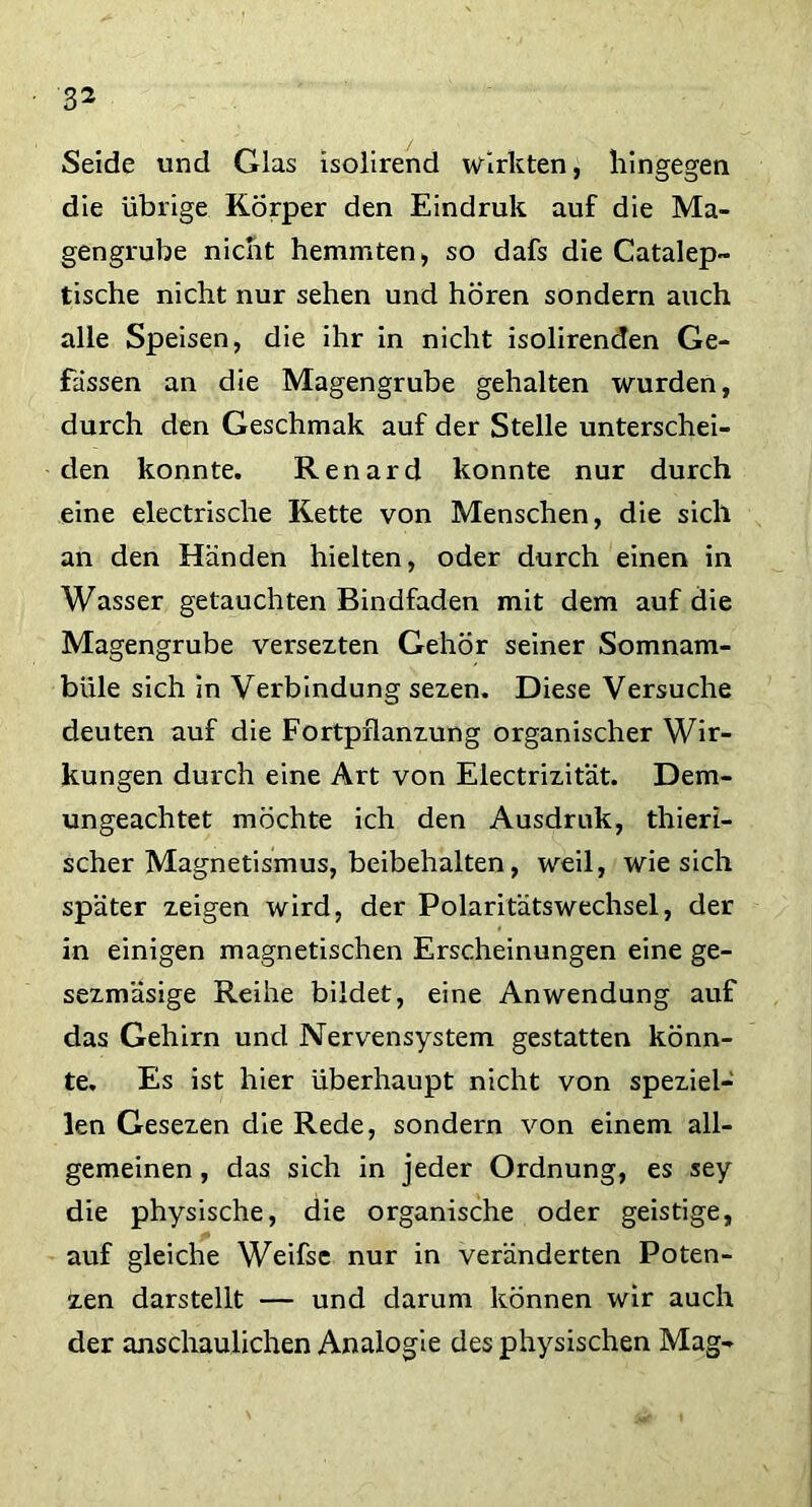 3^ Seide und Glas isolirend wirkten, hingegen die übrige Körper den Eindruk auf die Ma- gengrube nicht hemmten, so dafs die Catalep- tische nicht nur sehen und hören sondern auch alle Speisen, die ihr in nicht isolirenden Ge- fässen an die Magengrube gehalten wurden, durch den Geschmak auf der Stelle unterschei- den konnte. Renard konnte nur durch eine electrische Kette von Menschen, die sich an den Händen hielten, oder durch einen in Wasser getauchten Bindfaden mit dem auf die Magengrube versezten Gehör seiner Somnam- bule sich in Verbindung sezen. Diese Versuche deuten auf die Fortpflanzung organischer Wir- kungen durch eine Art von Electrizität. Dem- ungeachtet möchte ich den Ausdruk, thieri- scher Magnetismus, beibehalten, weil, wie sich später zeigen wird, der Polaritätswechsel, der in einigen magnetischen Erscheinungen eine ge- sezmäsige Reihe bildet, eine Anwendung auf das Gehirn und Nervensystem gestatten könn- te. Es ist hier überhaupt nicht von speziel- len Gesezen die Rede, sondern von einem all- gemeinen , das sich in jeder Ordnung, es sey die physische, die organische oder geistige, auf gleiche Weifse nur in veränderten Poten- zen darstellt — und darum können wir auch der anschaulichen Analogie des physischen Mag-