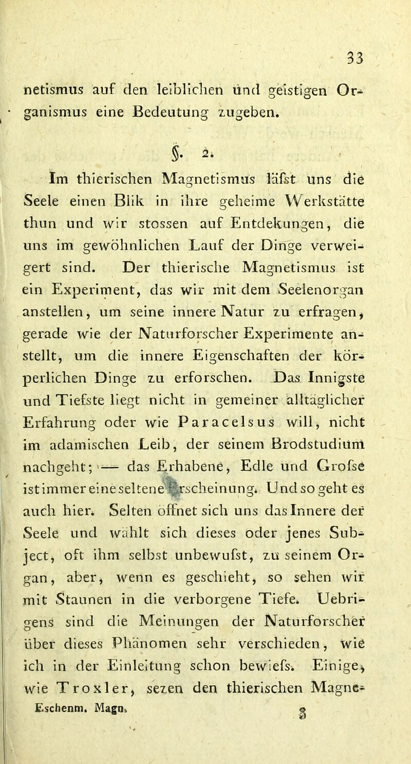 netismus auf den leiblichen und geistigen Or- ganismus eine Bedeutung zugeben. §• Im thierischen Magnetismus lafst uns die Seele einen Biik in ihre geheime Werkstätte thun und wir stossen auf Entdekungen, die uns im gewöhnlichen Lauf der Dinge verwei- gert sind. Der thierische Magnetismus ist ein Experiment, das wir mit dem Seelenorgan anstellen, um seine innere Natur zu erfragen, gerade wie der Naturforscher Experimente an- stellt, um die innere Eigenschaften der kör- perlichen Dinge zu erforschen. Das Innigste und Tiefste liegt nicht in gemeiner alltäglicher Erfahrung oder wie Paracelsus will, nicht im adamischen Leib, der seinem Brodstudiüni nachgeht; — das Erhabene, Edle und Grofse istimmer eine seltene i^rscheinung* Und so geht es auch hier. Selten öffnet sich uns das Innere der Seele und wählt sich dieses oder jenes Sub- ject, oft ihm selbst unbewufst, zu seinem Or- gan, aber, wenn es geschieht, so sehen wir mit Staunen in die verborgene Tiefe. Uebri- gens sind die Meinungen der Naturforscher über dieses Phänomen sehr verschieden, wie ich in der Einleitung schon bewiefs. Einige, wie T roxi er, sezen den thierischen Magne- Eschenm. Magn, o