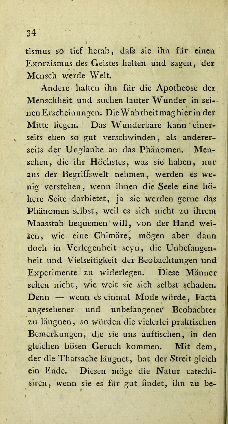 tismus so tief herab, dafs sie ihn fiir einen Exorzüsmus des Geistes halten und sagen, der Mensch werde Welt. Andere halten ihn für die Apotheose der Menschheit und suchen lauter Wunder in sei- nen Erscheinungen. Die Wahrheit mag hier in der Mitte liegen. Das Wunderbare kann'einer- seits eben so gut verschwinden, als anderer- seits der Unglaube an das Phänomen. Men- schen, die ihr Höchstes, was sie haben, nur aus der Begriffswelt nehmen, werden es we- nig verstehen, wenn ihnen die Seele eine hö- here Seite darbietet, ja sie werden gerne das Phänomen selbst, weil es sich nicht zu ihrem Maasstab bequemen will, von der Hand wei- sen, wie eine Chimäre, mögen aber dann doch in Verlegenheit seyn, die Unbefangen- heit und Vielseitigkeit der Beobachtungen und Experimente zu widerlegen. Diese Männer sehen nicht, wie weit sie sich selbst schaden. Denn — wenn es einmal Mode würde, Facta angesehener und unbefangener Beobachter zu läugnen, so würden die vielerlei praktischen Bemerkungen, die sie uns auftischen, in den gleichen bösen Geruch kommen. Mit dem, der die Thatsache läugnet, hat der Streit gleich ein Ende. Diesen möge die Natur catechi- siren, wenn sie es für gut findet, ihn zu be- I