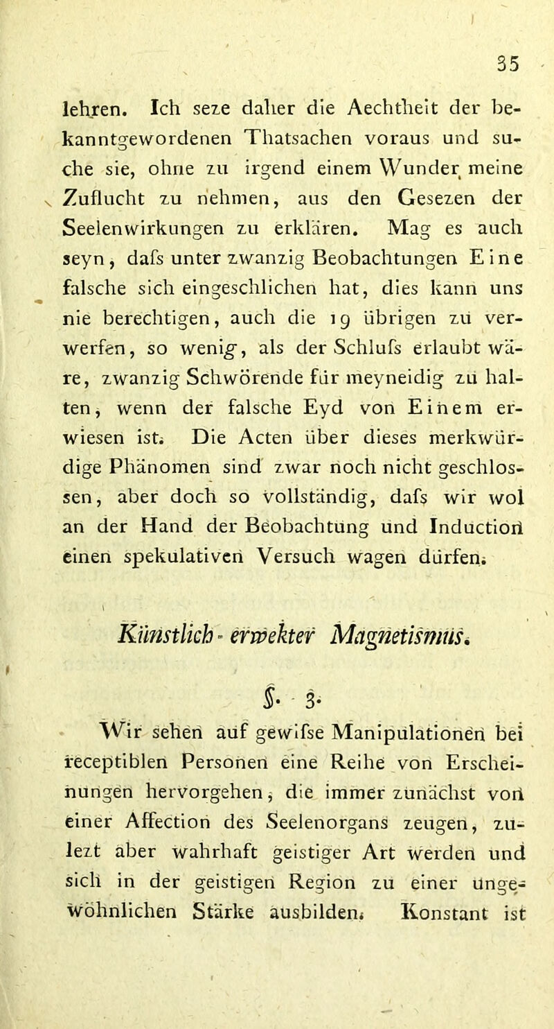 lehren. Ich seze daher die Aechtlieit der be- kanntgewordenen Thatsachen voraus und su- che sie, ohne zu irgend einem Wunder meine v Zuflucht zu nehmen, aus den Gesezen der Seelenwirkungen zu erklären. Mag es auch seyn , dafs unter zwanzig Beobachtungen Eine falsche sich eingeschlichen hat, dies kann uns nie berechtigen, auch die 19 übrigen zu ver- werfen, so wenig*, als der Schlufs erlaubt wä- re, zwanzig Schwörende für meyneidig zu hal- ten, wenn der falsche Eyd von Einem er- wiesen isti Die Acten über dieses merkwür- dige Phänomen sind zwar noch nicht geschlos- sen, aber doch so vollständig, dafs wir wol an der Hand der Beobachtung und Inductioil einen spekulativen Versuch wagen dürfen> Künstlich - erweher Magnetismus. §• 3* Wir sehen auf gewifse Manipulationen bei feceptiblen Personen eine Reihe von Erschei- nungen hervorgehen, die immerzunächst vori einer Affection des Seelenorgans zeugen, zu- lezt aber wahrhaft geistiger Art werden und sich in der geistigen Region zu einer unge- wöhnlichen Stärke ausbildem Konstant ist