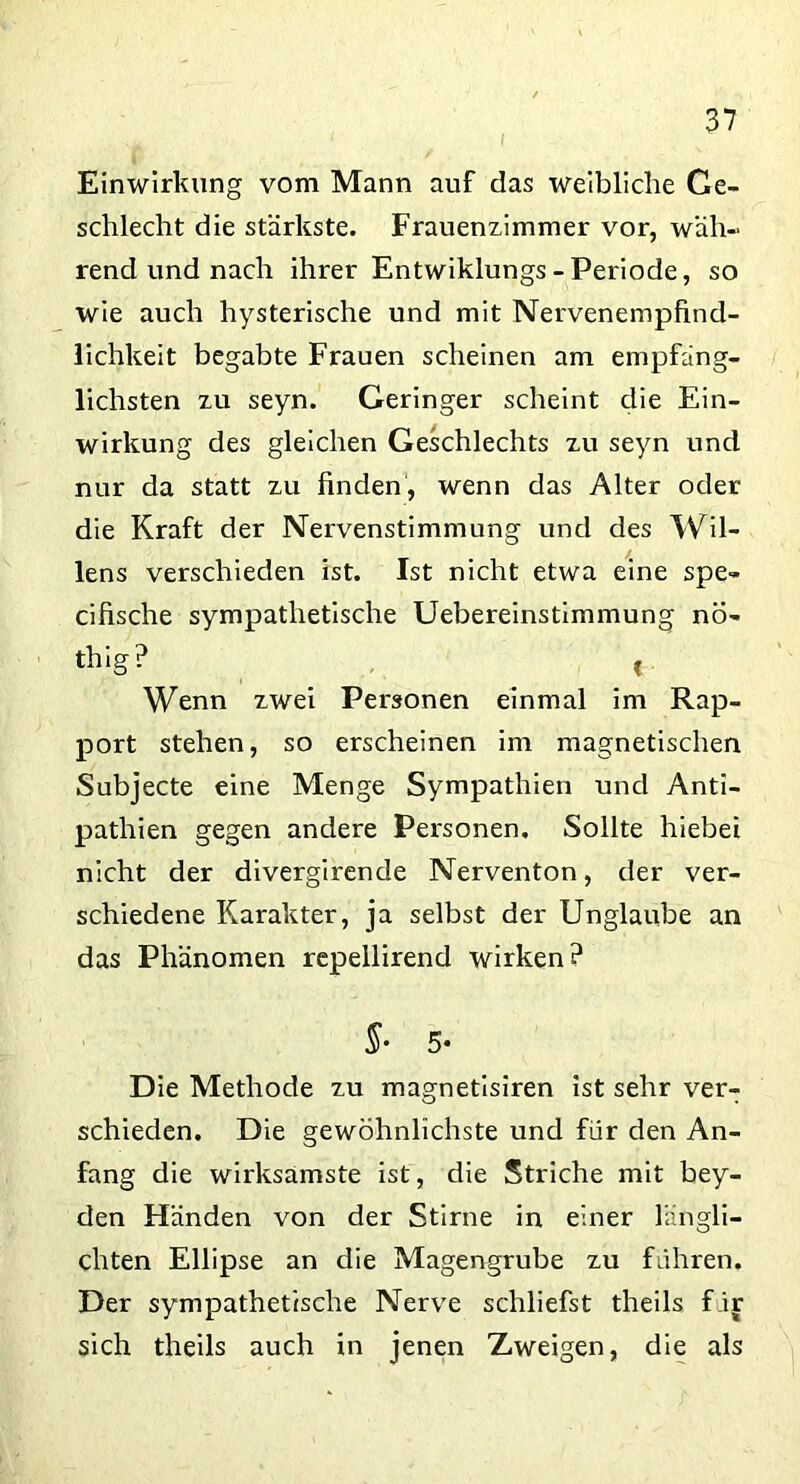 Einwirkung vom Mann auf das weibliche Ge- schlecht die stärkste. Frauenzimmer vor, wäh- rend und nach ihrer Entwiklungs-Periode, so wie auch hysterische und mit Nervenempfind- lichkeit begabte Frauen scheinen am empfäng- lichsten zu seyn. Geringer scheint die Ein- wirkung des gleichen Geschlechts zu seyn und nur da statt zu finden, wenn das Alter oder die Kraft der Nervenstimmung und des Wil- lens verschieden ist. Ist nicht etwa eine spe- cifische sympathetische Uebereinstimmung nö- thig? * Wenn zwei Personen einmal im Rap- port stehen, so erscheinen im magnetischen Subjecte eine Menge Sympathien und Anti- pathien gegen andere Personen. Sollte hiebei nicht der divergirende Nerventon, der ver- schiedene Karakter, ja selbst der Unglaube an das Phänomen repellirend wirken? §■ 5- Die Methode zu magnetisiren ist sehr ver- schieden. Die gewöhnlichste und für den An- fang die wirksamste ist, die Striche mit bey- den Händen von der Stirne in einer längli- chten Ellipse an die Magengrube zu führen. Der sympathetische Nerve schliefst theils f ir sich theils auch in jenen Zweigen, die als