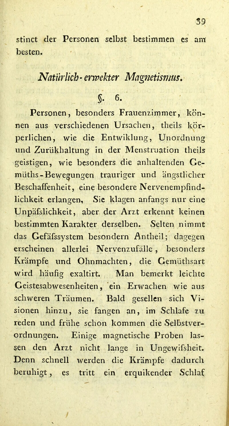 stinct der Personen selbst bestimmen es ant besten. Natürlich- ermekter Magnetismus. §. 6. Personen, besonders Frauenzimmer, kön- nen aus verschiedenen Ursachen, theils kör- perlichen, wie die Entwiklung, Unordnung und Zurükhaltung in der Menstruation theils geistigen, wie besonders die anhaltenden Ge- müths-Bewegungen trauriger und ängstlicher Beschaffenheit, eine besondere Nervenempfind- lichkeit erlangen. Sie klagen anfangs nur eine Unpäfslichkeit, aber der Arzt erkennt keinen bestimmten Karakter derselben. Selten nimmt das Gefäfssystem besondern Antheil; dagegen erscheinen allerlei Nervenzufälle, besonders Krämpfe und Ohnmächten, die Gemüthsart wird häufig exaltirt. Man bemerkt leichte Geistesabwesenheiten, ein Erwachen wie aus schweren Träumen. Bald gesellen sich Vi- sionen hinzu, sie fangen an, im Schlafe zu reden und frühe schon kommen die Selbstver- ordnungen. Einige magnetische Proben las- sen den Arzt nicht lange in Ungewifsheit. Denn schnell werden die Krämpfe dadurch beruhigt, es tritt ein erquikender Schlaf