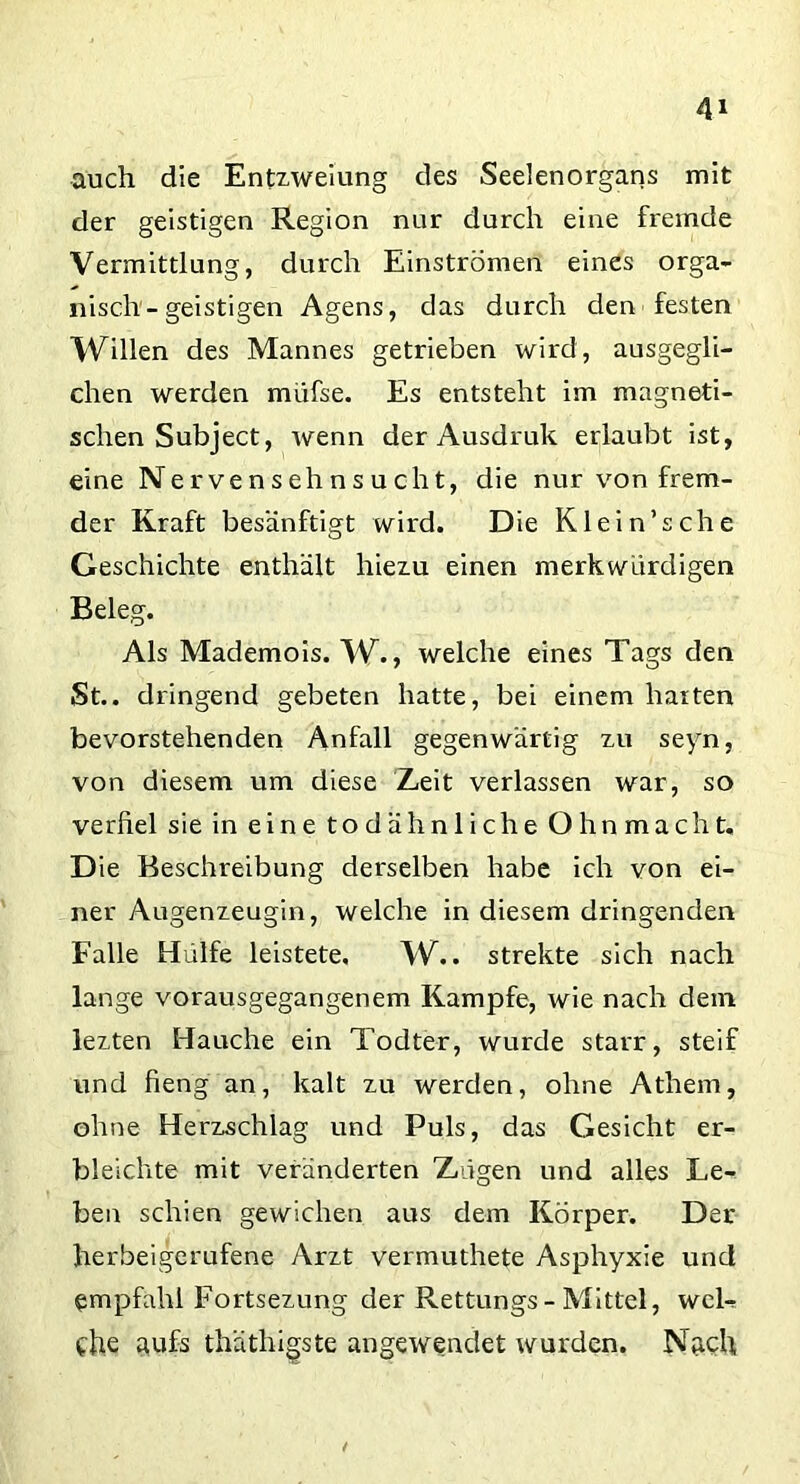 auch die Entzweiung des Seelenorgans mit der geistigen Region nur durch eine fremde Vermittlung, durch Einströmen eines orga- nisch - geistigen Agens, das durch den festen Willen des Mannes getrieben wird, ausgegli- chen werden müfse. Es entsteht im magneti- schen Subject, wenn der Ausdruk erlaubt ist, eine Nervensehnsucht, die nur von frem- der Kraft besänftigt wird. Die Klein’sehe Geschichte enthält hiezu einen merkwürdigen Beleg. Als Mademois. W., welche eines Tags den St., dringend gebeten hatte, bei einem harten bevorstehenden Anfall gegenwärtig zu seyn, von diesem um diese Zeit verlassen war, so verßel sie in eine todähnliche Ohnmacht. Die Beschreibung derselben habe ich von ei- ner Augenzeugin, welche in diesem dringenden Falle Hülfe leistete, W.. strekte sich nach lange vorausgegangenem Kampfe, wie nach dein lezten Hauche ein Todter, wurde starr, steif und fieng an, kalt zu werden, ohne Athem, ohne Herzschlag und Puls, das Gesicht er- bleichte mit veränderten Zügen und alles Le- ben schien gewichen aus dem Körper. Der herbeigerufene Arzt vermuthete Asphyxie und empfahl Fortsezung der Rettungs-Mittel, wel- che aufs thäthigste angewendet wurden. Nach