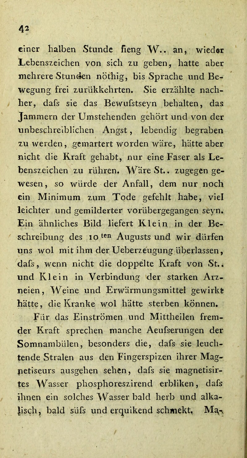 einer halben Stunde fieng W.. an, wieder Lebenszeichen von sich zu geben, hatte aber mehrere Stunden nöthig, bis Sprache und Be- wegung frei zurükkehrten. Sie erzählte nach- her, dafs sie das Bewufstseyn behalten, das Jammern der Umstehenden gehört und von der unbeschreiblichen Angst, lebendig begraben zu werden, gemartert worden wäre, hätte aber nicht die Kraft gehabt, nur eine Faser als Le- benszeichen zu rühren, WäreSt.. zugegen ge- wesen, so würde der Anfall, dem nur noch ein Minimum zum Tode gefehlt habe, viel leichter und gemilderter vorübergegangen seyn. Ein ähnliches Bild liefert Klein in der Be- schreibung des ioten Augustsund wir dürfen uns wol mit ihm der Ueberzeugung überlassen, dafs, wenn nicht die doppelte Kraft von St., und Klein in Verbindung der starken Arz- neien, Weine und Erwärmungsmittel gewirkt hätte, die Kranke wol hätte sterben können. Für das Einströmen und Mittheilen frem- der Kraft sprechen manche Aeufserungen der Somnambulen, besonders die, dafs sie leuch- tende Stralen aus den Fingerspizen ihrer Mag- jpetiseurs ausgehen sehen, dafs sie magnetisir- tes Wasser phosphoreszirend erbliken, dafs ihnen ein solches Wasser bald herb und alka- lisch, bald süfs und erquikend schmekt, Ma,-y