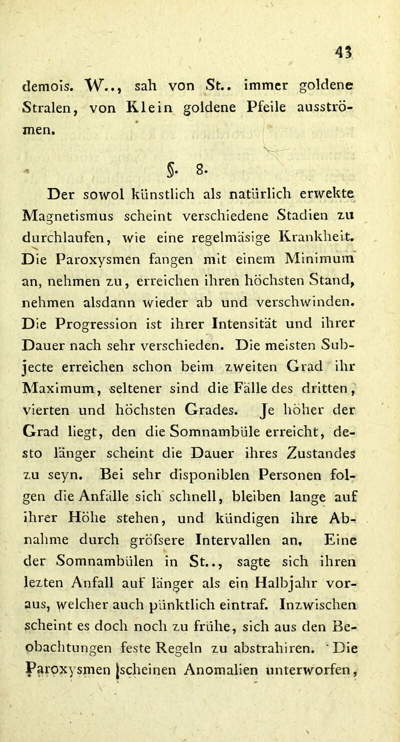45 demois. W.., sah von St., immer goldene Stralen, von Klein goldene Pfeile ausstrÖ- men. §• 8. Der sowol künstlich als natürlich erwekte Magnetismus scheint verschiedene Stadien zu durchlaufen, wie eine regelmäsige Krankheit. Die Paroxysmen fangen mit einem Minimum an, nehmen zu, erreichen ihren höchsten Stand, nehmen alsdann wieder ab und verschwinden. Die Progression ist ihrer Intensität und ihrer Dauer nach sehr verschieden. Die meisten Sub- jecte erreichen schon beim zweiten Grad ihr Maximum, seltener sind die Fälle des dritten, vierten und höchsten Grades. Je höher der Grad liegt, den die Somnambüle erreicht, de- sto länger scheint die Dauer ihres Zustandes zu seyn. Bei sehr disponiblen Personen fol- gen die Anfälle sich schnell, bleiben lange auf ihrer Höhe stehen, und kündigen ihre Abr nähme durch gröfsere Intervallen an. Eine der Somnambülen in St.., sagte sich ihren lezten Anfall auf länger als ein Halbjahr vor- aus, welcher auch pünktlich eintraf. Inzwischen scheint es doch noch zu frühe, sich aus den Be- obachtungen feste Regeln zu abstrahiren. Die Paroxysmen jscheinen Anomalien unterworfen,