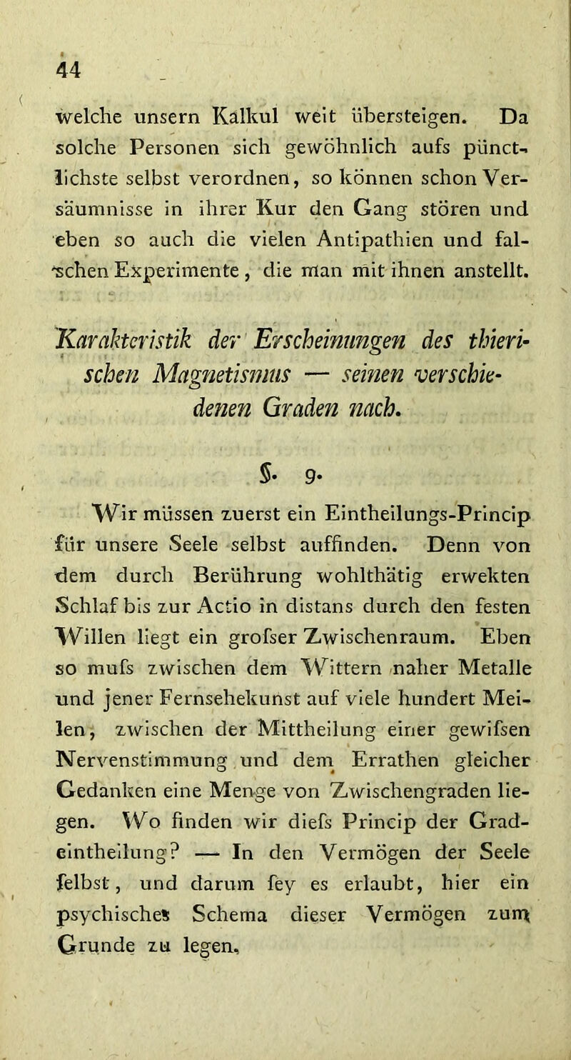 welche unsern Kalkül weit übersteigen. Da solche Personen sich gewöhnlich aufs pünct- lichste selbst verordnen, so können schon Ver- säumnisse in ihrer Kur den Gang stören und eben so auch die vielen Antipathien und fal- schen Experimente , die man mit ihnen anstellt. Karakteristik der Erscheinungen des thieri- sehen Magnetismus — seinen verschie- denen Graden nach. $• 9- Wir müssen zuerst ein Eintheilungs-Princip für unsere Seele selbst auffinden. Denn von dem durch Berührung wohlthätig erwekten Schlaf bis zur Actio in distans durch den festen Willen liegt ein grofser Zwischenraum. Eben so mufs zwischen dem Wittern naher Metalle und jener Fernsehekunst auf viele hundert Mei- len, zwischen der Mittheilung einer gewifsen Nervenstimmung und dem Errathen gleicher Gedanken eine Menge von Zwischengraden lie- gen. Wo finden wir diefs Prineip der Grad- eintheilung? —- In den Vermögen der Seele felbst, und darum fey es erlaubt, hier ein psychisches Schema dieser Vermögen zum Grunde zu legen.