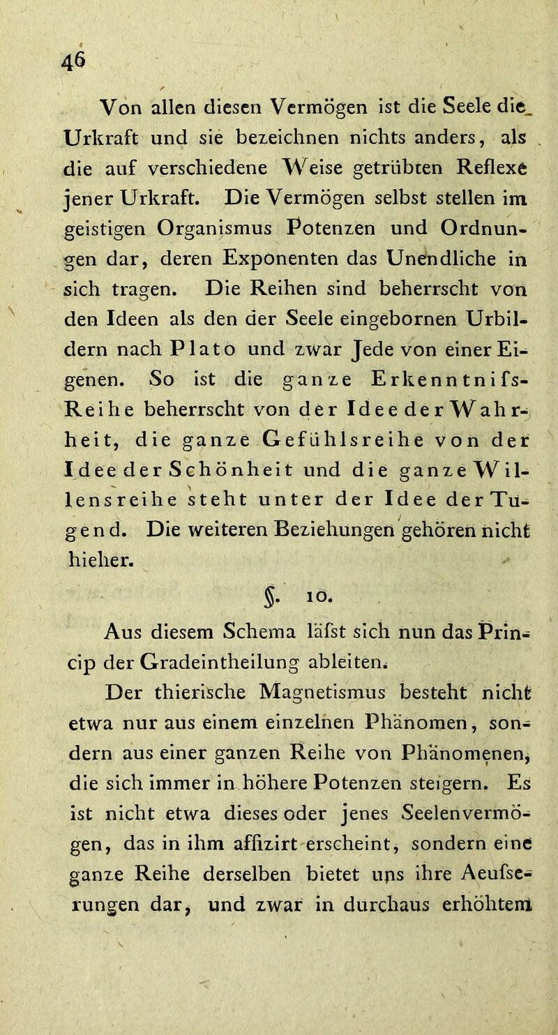 Von allen diesen Vermögen ist die Seele die_ Urkraft und sie bezeichnen nichts anders, als die auf verschiedene Weise getrübten Reflexe jener Urkraft. Die Vermögen selbst stellen im geistigen Organismus Potenzen und Ordnun- gen dar, deren Exponenten das Unendliche in sich tragen. Die Reihen sind beherrscht von den Ideen als den der Seele eingebornen Urbil- dern nach Plato und zwar Jede von einer Ei- genen. So ist die ganze Erkenntnifs- Reihe beherrscht von der IdeederWahr- heit, die ganze Gefühlsreihe von der Idee der Schönheit und die ganze Wil- lensreihe steht unter der Idee derTu- g e n d. Die weiteren Beziehungen gehören nicht hi eher. §• lö* Aus diesem Schema läfst sich nun das Prin- cip der Gradeintheilung ableitem Der thierische Magnetismus besteht nicht etwa nur aus einem einzelnen Phänomen, son- dern aus einer ganzen Reihe von Phänomenen, die sich immer in höhere Potenzen steigern. Es ist nicht etwa dieses oder jenes Seelenvermö- gen, das in ihm aflizirt erscheint, sondern eine ganze Reihe derselben bietet ups ihre Aeufse- rungen dar, und zwar in durchaus erhöhtem