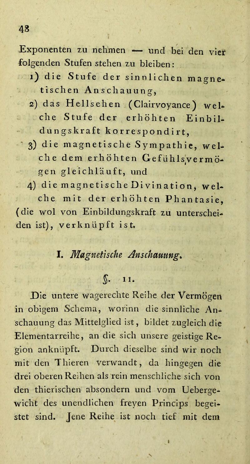 Exponenten zu nehmen — und bei den vier folgenden Stufen stehen zu bleiben: 1) die Stufe der sinnlichen magne- tischen Anschauung, 2) das Hellsehen (Clairvoyance) wel- che Stufe der erhöhten Einbil- dungskraft korrespondirt, 3) die magnetische Sympathie, wel- che dem erhöhten Gefühls/vermö- gen gleichläuft, und 4) diemagnetischeDivination, wel- che mit der erhöhten Phantasie, (die wol von Einbildungskraft zu unterschei- den ist), verknüpft ist. I. Magnetische Anschauung. §• ii. Die untere wagerechte Reihe der Vermögen in obigem Schema, worinn die sinnliche An- schauung das Mittelglied ist, bildet zugleich die Elementarreihe, an die sich unsere geistige Re- gion anknüpft. Durch dieselbe sind wir noch mit den Thieren verwandt, da hingegen die drei oberen Reihen als rein menschliche sich von den thierischen absondern und vom Ueberge- wicht des unendlichen freyen Princips begei- stet sind, jene Reihe ist noch tief mit dem