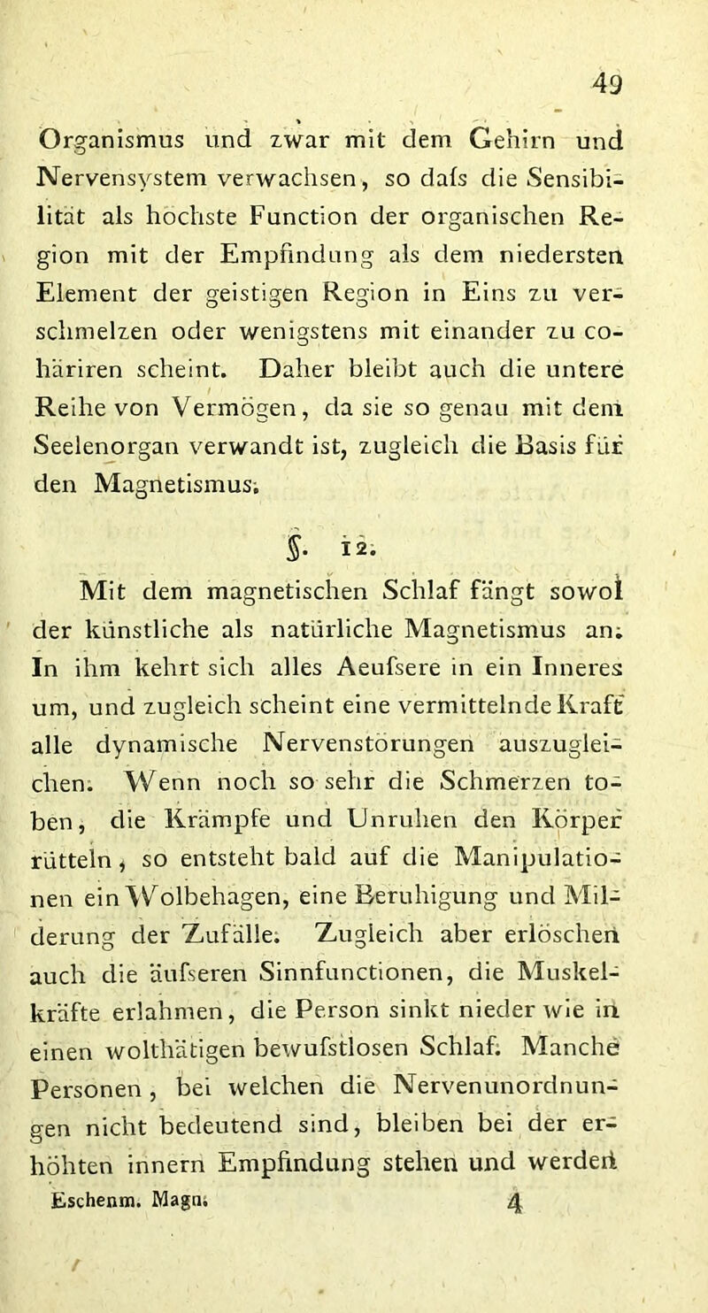 Organismus und zwar mit dem Gehirn und Nervensystem verwachsen, so dals die Sensibi- lität als höchste Function der organischen Re- gion mit der Empfindung als dem niedersten Element der geistigen Region in Eins zu ver- schmelzen oder wenigstens mit einander zu co- häriren scheint. Daher bleibt auch die untere Reihe von Vermögen, da sie so genau mit dem Seelenorgan verwandt ist, zugleich die Basis für den Magnetismus; §. 12. Mit dem magnetischen Schlaf fängt sowol der künstliche als natürliche Magnetismus an; In ihm kehrt sich alles Aeufsere in ein Inneres um, und zugleich scheint eine vermittelnde Kraft alle dynamische Nervenstörungen auszuglei- chen. Wenn noch so sehr die Schmerzen to- ben, die Krämpfe und Unruhen den Körper rütteln, so entsteht bald auf die Manipulatio- nen ein Wolbehagen, eine Beruhigung und Mil- derung der Zufälle. Zugleich aber erlöschen auch die äufseren Sinnfunctionen, die Muskel- kräfte erlahmen, die Person sinkt nieder wie in einen wolthätigen bewufstlosen Schlaf. Manche Personen, bei welchen die Nervenunorclnun- gen nicht bedeutend sind, bleiben bei der er- höhten innern Empfindung stehen und werdeii Eschenm. Magni 4